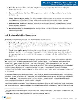 SECURITY GUIDANCE FOR CRITICAL AREAS OF
FOCUS IN CLOUD COMPUTING V3.0
©2011 CLOUD SECURITY ALLIANCE | 131
 Compelled disclosure to third parties. The obligations of having to respond to subpoenas requesting data
disclosure in lawsuits.
 Government disclosure. The release of data to government entities, either by law, or by court order (such as
the Patriot Act).
 Misuse of user or network profiles. The ability to analyze and data mine to derive sensitive information from
seemingly benign traffic data, and thereby reveal user behaviors, associations, preferences or interests.
 Inference misuse. Being able to synthesize first-order or second-order identifiers to draw inferences about a
person's behavior or identity.
 Re-identification and de-anonymizing misuse. Having access to enough “anonymized” information to be able to
infer the original subject.
11.3 Cryptography in Cloud Deployments
There are two complementary concepts used in the encryption section, they are:
 Content Aware Encryption. Used in Data Leak Prevention, content aware software understands a data type or
format and encrypts based upon policy settings. For example a credit card number is encrypted in an email
being sent to law enforcement.
 Format Preserving Encryption. Encryption that preserves format is a result that encrypts a message and
produces a result like the input message. For example, a 16-digit credit card number is a 16-digit number after
encryption, a telephone number would look like a telephone number, and an English word would look like an
English word.
The ability to encrypt from the enterprise to the cloud without user intervention is to the preferred way to make data
safe. Content aware software can be leveraged for public cloud encryption if the software can be configured to be
protocol aware as well and encrypt fields in a REST http transaction to a public cloud application. The Data Leak
Prevention (DLP)99
use case today is met by products that can enforce data protection leaving the enterprise, usually by
email, and encrypt data before the transaction leaves the enterprise. This principle can be used in cloud data
protection; however, the DLP product may generate alerts. A content aware service would need to detect, encrypt, and
log but not alert.
Format preserving encryption takes content aware a step further by being sensitive to the data needing encryption and
maintaining the data format and type. For example, with conventional encryption, a credit card being encrypted would
render a cipher-text100
that would no longer be a 16-digit number. Format preserving encryption would generate a
cipher text value that is 16 digits in addition to being encrypted.
By also preserving the data type and format the service providing encryption can then easily change values in line over a
wide variety of protocols. The key challenge to format preserving encryption is in encrypting large clear text values such
99
Data Leak Prevention (DLP) products have an enforcement mode that detects data leaving a secured device or the enterprise and
encrypts it.
100
Cipher text - The result of an encryption operation. The input is known as clear text.
 