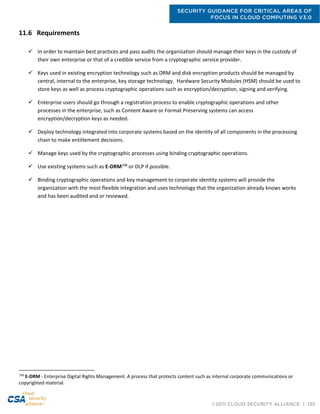 SECURITY GUIDANCE FOR CRITICAL AREAS OF
FOCUS IN CLOUD COMPUTING V3.0
©2011 CLOUD SECURITY ALLIANCE | 135
11.6 Requirements
 In order to maintain best practices and pass audits the organization should manage their keys in the custody of
their own enterprise or that of a credible service from a cryptographic service provider.
 Keys used in existing encryption technology such as DRM and disk encryption products should be managed by
central, internal to the enterprise, key storage technology. Hardware Security Modules (HSM) should be used to
store keys as well as process cryptographic operations such as encryption/decryption, signing and verifying.
 Enterprise users should go through a registration process to enable cryptographic operations and other
processes in the enterprise, such as Content Aware or Format Preserving systems can access
encryption/decryption keys as needed.
 Deploy technology integrated into corporate systems based on the identity of all components in the processing
chain to make entitlement decisions.
 Manage keys used by the cryptographic processes using binding cryptographic operations.
 Use existing systems such as E-DRM108
or DLP if possible.
 Binding cryptographic operations and key management to corporate identity systems will provide the
organization with the most flexible integration and uses technology that the organization already knows works
and has been audited and or reviewed.
108
E-DRM - Enterprise Digital Rights Management. A process that protects content such as internal corporate communications or
copyrighted material.
 