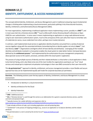 SECURITY GUIDANCE FOR CRITICAL AREAS OF
FOCUS IN CLOUD COMPUTING V3.0
©2011 CLOUD SECURITY ALLIANCE | 136
DOMAIN 12 //
IDENTITY, ENTITLEMENT, & ACCESS MANAGEMENT
The concepts behind Identity, Entitlement, and Access Management used in traditional computing require fundamental
changes in thinking when implementing a cloud environment, particularly splitting it into three discrete functions,
Identity, Entitlement, and Authorization/Access Management (IdEA).
For most organizations, implementing a traditional application means implementing a server, possibly in a DMZ109
, and
in most cases tied into a Directory Service (DS)110
(such as Microsoft’s Active Directory,Novell’s eDirectory or Open
LDAP) for user authentication. In some cases it means implementing an application or using a web-delivered service
using its own stand-alone authentication system, much to the annoyance of the users who then have to remember sets
of credentials (or worse, reuse credentials from other, perhaps more trusted, domains).
In contrast, a well implemented cloud service or application-identity should be consumed from a variety of external
sources together along with the associated attributes (remembering that an identity applies not only to Users111
, but
also Devices, Code112
, Organizations and Agents which all have identity and attributes). Leveraging all the multiple
identities and attributes involved in a transaction enables the cloud system to make better holistic risk-based decisions
(defined by the entitlement process113
and implemented by the authorization & access management components)
about granular access to the system, processes, and data within the cloud system / application.
This process of using multiple sources of Identity and their related attributes is critical when a cloud application is likely
to be Internet-facing, and is also likely to be one of the main hurdles for organizations wanting to use “true” cloud
services and instead opt to implement virtualization technologies in their own DMZ connected to their own internal DS.
This de-perimeterized114
approach to identity, entitlement, and access management provides a more flexible and secure
approach but also can be implemented equally well inside the corporate boundary (or perimeter).
Overview. The following sections cover the key aspects of Identity, Entitlement, and Access Management in a cloud
environment:
 Introduction to Identity in a cloud environment
 Identity architecture for the Cloud
 Identity Federation
109
DMZ - DeMilitarized Zone
110
DS or "Directory Service" is used through this section as an abbreviation for a generic corporate directory service, used for
username and password login.
111
Typically humans; for a wider definition and expansion refer to
www.opengroup.org/jericho/Jericho%20Forum%20Identity%20Commandments%20v1.0.pdf
112
Code includes all forms of code, up to including applications and self-protecting data.
113
"Entitlement" is the process of mapping privileges (e.g., access to an application or its data) to identities and the related
attributes.
114
De-perimterization is a term coined by the Jericho Forum® (www.jerichoforum.org)
 