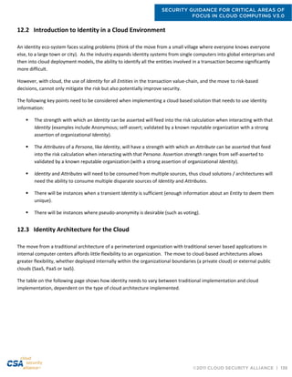 SECURITY GUIDANCE FOR CRITICAL AREAS OF
FOCUS IN CLOUD COMPUTING V3.0
©2011 CLOUD SECURITY ALLIANCE | 138
12.2 Introduction to Identity in a Cloud Environment
An identity eco-system faces scaling problems (think of the move from a small village where everyone knows everyone
else, to a large town or city). As the industry expands identity systems from single computers into global enterprises and
then into cloud deployment models, the ability to identify all the entities involved in a transaction become significantly
more difficult.
However, with cloud, the use of Identity for all Entities in the transaction value-chain, and the move to risk-based
decisions, cannot only mitigate the risk but also potentially improve security.
The following key points need to be considered when implementing a cloud based solution that needs to use identity
information:
 The strength with which an Identity can be asserted will feed into the risk calculation when interacting with that
Identity (examples include Anonymous; self-assert; validated by a known reputable organization with a strong
assertion of organizational Identity).
 The Attributes of a Persona, like Identity, will have a strength with which an Attribute can be asserted that feed
into the risk calculation when interacting with that Persona. Assertion strength ranges from self-asserted to
validated by a known reputable organization (with a strong assertion of organizational Identity).
 Identity and Attributes will need to be consumed from multiple sources, thus cloud solutions / architectures will
need the ability to consume multiple disparate sources of Identity and Attributes.
 There will be instances when a transient Identity is sufficient (enough information about an Entity to deem them
unique).
 There will be instances where pseudo-anonymity is desirable (such as voting).
12.3 Identity Architecture for the Cloud
The move from a traditional architecture of a perimeterized organization with traditional server based applications in
internal computer centers affords little flexibility to an organization. The move to cloud-based architectures allows
greater flexibility, whether deployed internally within the organizational boundaries (a private cloud) or external public
clouds (SaaS, PaaS or IaaS).
The table on the following page shows how identity needs to vary between traditional implementation and cloud
implementation, dependent on the type of cloud architecture implemented.
 