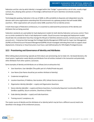 SECURITY GUIDANCE FOR CRITICAL AREAS OF
FOCUS IN CLOUD COMPUTING V3.0
©2011 CLOUD SECURITY ALLIANCE | 141
federation and the rules by which Identity is managed within that “bridge” is governed by a set of rules, usually a legal
contract, thus allowing other partners in this bridge a defined level of trust in identities not directly issued by
themselves.
Technologically speaking, federation is the use of SAML to offer portability to disparate and independent security
domains with some organizations extending their DS environment via a gateway product that will handle SAML
assertions. Other organizations will consume native SAML assertions from an identity service.
In both these types of federation architectures, it is essential to understand the provenance of the Identity and
Attributes that are being asserted.
Federation standards are used widely for SaaS deployment models for both identity federation and access control. There
are no similar standards for PaaS or IaaS deployment models. Cloud Consumers leveraging IaaS deployment models
should take into consideration how they manage the lifecycle of identities (shared accounts, named accounts, privileged
accounts etc.). Enterprises that leverage the Privileged Identity Management (PIM) tools for Super User Management
(SUPM) and Shared Account Password Management(SAPM) should investigate extending these tools to support cloud
deployments. Enterprise or Cloud Consumers must have a well-defined policy for HPA (Highly Privileged Access).
12.5 Provisioning and Governance of Identity and Attributes
When talking about provisioning, typically we think about user provisioning, but to make rich, risk-based decisions, the
cloud system / application needs Identity and Attributes from all entities involved in the transaction and potentially
other Attributes from other systems / processes.
Some examples of Identity and Attributes are as follows (not an exhaustive list):
 User Assertions: User Identifier (The public part of a Public/Private key pair)
 User Name (User Name should be just another Attribute of Identity)
 Credential strength/trust
 Location Assertions; IP-Address, Geo-location, GPS, Cellular Service Location
 Organization Identity (Identifier – crypto) and Organization Assertions
 Device Identity (Identifier – crypto) and Device Assertions; Functionality Required, Functionality Offered,
Sandbox capability, Secure container, Cleanliness of device
 Code Identity (Identifier – crypto) and Code Assertions
 Training record / compliance, etc.
The master source of Identity and the Attributes of an Identity (which may be from a different source) need to be
identified in the design of the entitlement process.
 