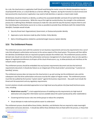 SECURITY GUIDANCE FOR CRITICAL AREAS OF
FOCUS IN CLOUD COMPUTING V3.0
©2011 CLOUD SECURITY ALLIANCE | 142
As a rule, the cloud service or application itself should avoid being the master source for Identity (exceptions may be a
cloud based HR service, or a cloud Identity-as-a-Service offering). However, during the transition to cloud services (not
best practice) the cloud service / application may need to hold identities or operate a mixed-mode model.
All Attributes should be linked to an Identity, as without the associated Identifier and level of trust with that Identifier
the Attributes have no provenance. While this may at first sight be counterintuitive, the strength in the entitlement
process lies in defining those Attributes necessary to make the rules work the way the business requires them to and
then identifying the authoritative source (or as close as possible) to provide those Attributes (with the related Entity
Identifier). Examples would include:
 Security threat level: Organizational, Government, or Outsourced provider Identity
 Approvals or prior decisions made by other Entities: Entity Identity
 QoS or throttling policies related to a protected target resource; System Identity
12.6 The Entitlement Process
The entitlement process starts with the customer to turn business requirements and security requirements into a set of
rules that will govern authorization and access to the various aspects of the cloud system. This process will then define
the identities and Attributes that are required to properly evaluate the entitled rules. The entitlement process and the
derived rules should not only drive the authorization and access management of a cloud system, they can also specify a
degree of negotiation/entitlement at all layers of the cloud infrastructure, e.g., to allow protocols and interfaces at the
network and/or system layer.
The entitlement process should be embedded into any business requirements document and also the technical
requirements document; it should also feature as an integral part of the cloud vendor’s provisioning / “customer on-
boarding” process.
The entitlement process does not stop once the cloud service is up and running, but the entitlement rules and the
subsequent rules that drive authorization and access must be the subject of regular review. The entitlement process
must then be audited by the business “system-owner” against the business requirement. Any audit must include the
threat and risk assessment and any regulatory requirements.
Current solutions include automated approaches to turn high-level security policies into (low-level) technical access
rules, including:
 Model-driven security118
, a tool-supported process of modeling security requirements at a high level of
abstraction and using other information sources available about the system (produced by other stakeholders)
 Clustering technical access rules into similar groups to reduce the complexity
 Visual attempts to make technical policies easier to understand
The entitlement process should define those Entities, Identities, and Attributes that are required to make meaningful
authorization and access decisions. It should also define those Attributes that are fixed within the process, or those that
118
www.modeldrivensecurity.org
 
