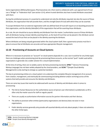 SECURITY GUIDANCE FOR CRITICAL AREAS OF
FOCUS IN CLOUD COMPUTING V3.0
©2011 CLOUD SECURITY ALLIANCE | 146
Some organizations (Military/Aerospace, Pharmaceutical, etc.) that need to collaborate with a pre-agreed level of trust
use a “Bridge” or “Federation Hub” (see section 12.4), where trusted identities also have trusted Attributes associated
with them.
During the entitlement process it is essential to understand not only the Attributes required, but also the source of those
Attributes, the organization that will provide them, and the strength (level of trust) with which they can be asserted.
To accept Attributes from an external organization with any defined level of trust will require an on-boarding process for
that organization, and the Identity (Identifier) of the organization that will be asserting those Attributes.
As a rule, the aim should be to source Identity and Attributes from the master / authoritative source of those Attributes
with all Attributes having a known Identity asserting them, as the level of trust that can be placed in the Attribute cannot
exceed the level of trust that can be placed in the Identity asserting the Attribute.
Where Attributes are being uniquely generated within the cloud system itself, then a governance process must be in
place to ensure that all Attributes are accurate and have appropriate lifecycle management.
12.10 Provisioning of Accounts on Cloud Systems
Where it is necessary to provision an “account” on cloud systems (typically for a user, but it could be for any Entity type)
there are challenges when provisioning (and de-provisioning) these accounts, as the normal “push” model used within
organizations is generally not a viable solution for a cloud implementation.
At the time of writing, there are no widely used or de-facto provisioning standards; SPML122
(Service Provisioning
Markup Language) has not been widely adopted by the cloud providers, and SCIM 123
(Simple Cloud Identity
Management) is only starting to emerge as a potential standard.
The key to provisioning entities on a cloud system is to understand the complete lifecycle management of an account,
from creation, management, and eventually de-commissioning (including deletion and/or archiving) across all the
systems that both provide and consume the Identity and Attributes.
There are some key issues that need to be addressed with sources of Identity and Attributes when it comes to
provisioning:
 The link to Human Resources (or the authoritative source of person-user information) is problematic as HR is
often only the master source for staff on regular payroll.
 There are usually no authoritative information sources for partner information and their devices.
 The ability to provision other entities (particularly organizations and devices) does not exist in most
organizations.
 Public Identity services generally only provide self-asserted Identity and only about people; it does not extend to
the other Entity types.
122
SPML - Service Provisioning Markup Language
123
SCIM - Simple Cloud Identity Management
 