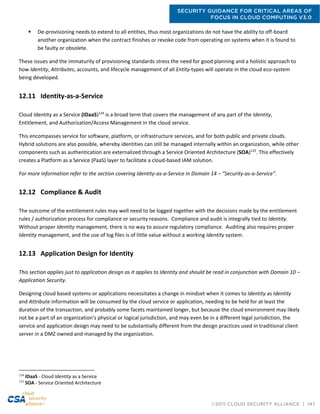 SECURITY GUIDANCE FOR CRITICAL AREAS OF
FOCUS IN CLOUD COMPUTING V3.0
©2011 CLOUD SECURITY ALLIANCE | 147
 De-provisioning needs to extend to all entities, thus most organizations do not have the ability to off-board
another organization when the contract finishes or revoke code from operating on systems when it is found to
be faulty or obsolete.
These issues and the immaturity of provisioning standards stress the need for good planning and a holistic approach to
how Identity, Attributes, accounts, and lifecycle management of all Entity-types will operate in the cloud eco-system
being developed.
12.11 Identity-as-a-Service
Cloud Identity as a Service (IDaaS)124
is a broad term that covers the management of any part of the Identity,
Entitlement, and Authorization/Access Management in the cloud service.
This encompasses service for software, platform, or infrastructure services, and for both public and private clouds.
Hybrid solutions are also possible, whereby identities can still be managed internally within an organization, while other
components such as authentication are externalized through a Service Oriented Architecture (SOA)125
. This effectively
creates a Platform as a Service (PaaS) layer to facilitate a cloud-based IAM solution.
For more information refer to the section covering Identity-as-a-Service in Domain 14 – “Security-as-a-Service”.
12.12 Compliance & Audit
The outcome of the entitlement rules may well need to be logged together with the decisions made by the entitlement
rules / authorization process for compliance or security reasons. Compliance and audit is integrally tied to Identity.
Without proper Identity management, there is no way to assure regulatory compliance. Auditing also requires proper
Identity management, and the use of log files is of little value without a working Identity system.
12.13 Application Design for Identity
This section applies just to application design as it applies to Identity and should be read in conjunction with Domain 10 –
Application Security.
Designing cloud based systems or applications necessitates a change in mindset when it comes to Identity as Identity
and Attribute information will be consumed by the cloud service or application, needing to be held for at least the
duration of the transaction, and probably some facets maintained longer, but because the cloud environment may likely
not be a part of an organization’s physical or logical jurisdiction, and may even be in a different legal jurisdiction, the
service and application design may need to be substantially different from the design practices used in traditional client
server in a DMZ owned and managed by the organization.
124
IDaaS - Cloud Identity as a Service
125
SOA - Service Oriented Architecture
 