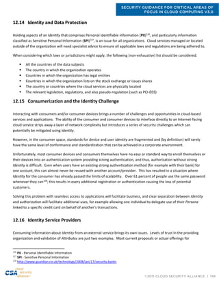 SECURITY GUIDANCE FOR CRITICAL AREAS OF
FOCUS IN CLOUD COMPUTING V3.0
©2011 CLOUD SECURITY ALLIANCE | 149
12.14 Identity and Data Protection
Holding aspects of an Identity that comprises Personal Identifiable Information (PII)126
, and particularly information
classified as Sensitive Personal Information (SPI)127
, is an issue for all organizations. Cloud services managed or located
outside of the organization will need specialist advice to ensure all applicable laws and regulations are being adhered to.
When considering which laws or jurisdictions might apply, the following (non-exhaustive) list should be considered:
 All the countries of the data subjects
 The country in which the organization operates
 Countries in which the organization has legal entities
 Countries in which the organization lists on the stock exchange or issues shares
 The country or countries where the cloud services are physically located
 The relevant legislation, regulations, and also pseudo-regulation (such as PCI-DSS)
12.15 Consumerization and the Identity Challenge
Interacting with consumers and/or consumer devices brings a number of challenges and opportunities in cloud-based
services and applications. The ability of the consumer and consumer devices to interface directly to an Internet-facing
cloud service strips away a layer of network complexity but introduces a series of security challenges which can
potentially be mitigated using Identity.
However, in the consumer space, standards for device and user Identity are fragmented and (by definition) will rarely
have the same level of conformance and standardization that can be achieved in a corporate environment.
Unfortunately, most consumer devices and consumers themselves have no easy or standard way to enroll themselves or
their devices into an authentication system providing strong authentication, and thus, authorization without strong
Identity is difficult. Even when users have an existing strong authentication method (for example with their bank) for
one account, this can almost never be reused with another account/provider. This has resulted in a situation where
Identity for the consumer has already passed the limits of scalability. Over 61 percent of people use the same password
whenever they can128
; this results in every additional registration or authentication causing the loss of potential
customers.
Solving this problem with seamless access to applications will facilitate business, and clear separation between Identity
and authorization will facilitate additional uses, for example allowing one individual to delegate use of their Persona
linked to a specific credit card on behalf of another's transactions.
12.16 Identity Service Providers
Consuming information about Identity from an external service brings its own issues. Levels of trust in the providing
organization and validation of Attributes are just two examples. Most current proposals or actual offerings for
126
PII - Personal Identifiable Information
127
SPI - Sensitive Personal Information
128
http://www.guardian.co.uk/technology/2008/jan/17/security.banks
 