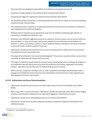 SECURITY GUIDANCE FOR CRITICAL AREAS OF
FOCUS IN CLOUD COMPUTING V3.0
©2011 CLOUD SECURITY ALLIANCE | 152
o There should be clear designated responsibilities for entitlement rule approval and sign-off.
o A process to manage changes to the Entitlement Rules should be clearly defined.
o A frequency (or trigger) for auditing the Entitlement Rules should be clearly defined.
o The entitlement process should focus on producing Entitlement Rules that are simple and minimal and designed
using the principle of least privilege.
o The entitlement process should focus on producing entitlement rules that minimize the exposure of Identity or
avoid needing to consume Identity altogether.
o Attributes that are temporal (such as geolocation) need real-time Attribute checking through a lifetime of
transaction to revalidate the entitlement rules.
o Entitlement rules should be triggered by a process (or attempt to initiate a process, such as money transfer out
of environment). In some environments, best practice would be for the entitlement rules to disable such
functions. In others, best practice would be to require additional Identity or Attributes at the point of execution
to ensure the Entity is entitled to perform the process.
o Implementers should ensure bi-directional trust to ensure the optimal secure relationship for the transaction.
The entitlement process should define this.
o The design of the entitlement rules should include delegation133
of access by a secondary Entity to some, but not
necessarily all, information the primary Entity can access.
o The design of entitlement should include the seizing of access (including legal seizure), although the designer of
the entitlement rules will need to take into account the jurisdiction of the system, organization, and entities
involved. Legal advice must be taken prior to implementing any seizure of access.
o Where practical, management interfaces, tools, or other visualization technologies should be used to help in
management of Entitlement and to help ensure the interpretation meets the business and/or regulatory (e.g.
SOX Segregation-of-Duties) requirements.
12.17.4 Authorization and Access Recommendations
o Implementers should ensure services have an import and/or export function into standards such as OASIS
XACML.
o When using a PDP in a cloud environment, implementers should understand how authorization decision logging
would be extracted and/or integrated into an organization logging for a holistic picture of access.
o Implementers should ensure existing (legacy) services can interface with PEP/PDP’s.
o Implementers should ensure any PDP is adequate to properly translate the entitlement rules defined in the
entitlement process.
133
Delegation is newly supported in XACML 3.0
 