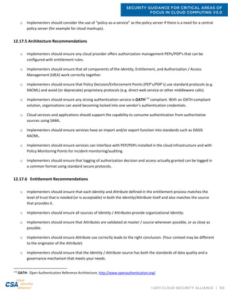 SECURITY GUIDANCE FOR CRITICAL AREAS OF
FOCUS IN CLOUD COMPUTING V3.0
©2011 CLOUD SECURITY ALLIANCE | 153
o Implementers should consider the use of “policy-as-a-service” as the policy server if there is a need for a central
policy server (for example for cloud mashups).
12.17.5 Architecture Recommendations
o Implementers should ensure any cloud provider offers authorization management PEPs/PDP’s that can be
configured with entitlement rules.
o Implementers should ensure that all components of the Identity, Entitlement, and Authorization / Access
Management (IdEA) work correctly together.
o Implementers should ensure that Policy Decision/Enforcement Points (PEP’s/PDP’s) use standard protocols (e.g.
XACML) and avoid (or depreciate) proprietary protocols (e.g. direct web service or other middleware calls).
o Implementers should ensure any strong authentication service is OATH134
compliant. With an OATH-compliant
solution, organizations can avoid becoming locked into one vendor’s authentication credentials.
o Cloud services and applications should support the capability to consume authentication from authoritative
sources using SAML.
o Implementers should ensure services have an import and/or export function into standards such as OASIS
XACML.
o Implementers should ensure services can interface with PEP/PDPs installed in the cloud infrastructure and with
Policy Monitoring Points for incident monitoring/auditing.
o Implementers should ensure that logging of authorization decision and access actually granted can be logged in
a common format using standard secure protocols.
12.17.6 Entitlement Recommendations
o Implementers should ensure that each Identity and Attribute defined in the entitlement process matches the
level of trust that is needed (or is acceptable) in both the Identity/Attribute itself and also matches the source
that provides it.
o Implementers should ensure all sources of Identity / Attributes provide organizational Identity.
o Implementers should ensure that Attributes are validated at master / source whenever possible, or as close as
possible.
o Implementers should ensure Attribute use correctly leads to the right conclusion. (Your context may be different
to the originator of the Attribute)
o Implementers should ensure that the Identity / Attribute source has both the standards of data quality and a
governance mechanism that meets your needs.
134
OATH- Open Authentication Reference Architecture, http://www.openauthentication.org/
 