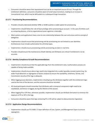SECURITY GUIDANCE FOR CRITICAL AREAS OF
FOCUS IN CLOUD COMPUTING V3.0
©2011 CLOUD SECURITY ALLIANCE | 154
o Consumers should be aware that reputational trust can be an important source of trust. Through the
entitlement definition, consumers should be aware of small value transitions, leading to an increase in
transactional trust, which may be defrauded on a subsequent large transaction.
12.17.7 Provisioning Recommendations
o Providers should understand whether SPML or SCIM could be a viable option for provisioning.
o Implementers should follow the rule of least privilege when provisioning an account. In the case of entities such
as computing devices, a link to organizational asset registries is desirable.
o Most systems and applications have a one-to-one relationship between the user and access and no concept of
delegation.
o Implementers should ensure that provisioning and de-provisioning are not limited to user identities.
Architectures must include authorization for all Entity types.
o Implementers should ensure provisioning and de-provisioning are done in real time.
o Providers should ensure the maintenance of both Identity and Attributes are critical if entitlement is to be
accurate.
12.17.8 Identity Compliance & Audit Recommendations
o Implementers should ensure that the applicable logs from the entitlement rules / authorization process are
capable of being made available.
o Implementers should ensure where logs need to be integrated into a wider (possibly remote) system (e.g. for
wider fraud detection or segregation of duties analysis) to ensure the availability, timeliness, format, and
transmission security of the logs is adequate.
o When logging access decisions, implementers should group the Attributes together with the entitlement logic
used at the time of the decision, and the outcome should be recorded.
o All cloud participants should remember that Attributes with a temporal component might need to be
revalidated, and hence re-logged, during the lifetime of the session.
o When logging PII or SPI then, whenever possible, implementers should use Attribute derivation to minimize the
exposure of PII or SPI in the logs.
o Consumers should be aware that logs containing PII or SPI will be subject to data protection legislation.
12.17.9 Application Design Recommendations
o Implementers should use ITU X.805 / 3-layer definition of User, System, and Management layers to ensure
segregation.
 