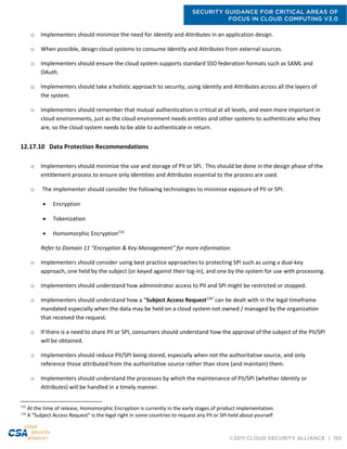 SECURITY GUIDANCE FOR CRITICAL AREAS OF
FOCUS IN CLOUD COMPUTING V3.0
©2011 CLOUD SECURITY ALLIANCE | 155
o Implementers should minimize the need for Identity and Attributes in an application design.
o When possible, design cloud systems to consume Identity and Attributes from external sources.
o Implementers should ensure the cloud system supports standard SSO federation formats such as SAML and
OAuth.
o Implementers should take a holistic approach to security, using Identity and Attributes across all the layers of
the system.
o Implementers should remember that mutual authentication is critical at all levels, and even more important in
cloud environments, just as the cloud environment needs entities and other systems to authenticate who they
are, so the cloud system needs to be able to authenticate in return.
12.17.10 Data Protection Recommendations
o Implementers should minimize the use and storage of PII or SPI. This should be done in the design phase of the
entitlement process to ensure only Identities and Attributes essential to the process are used.
o The implementer should consider the following technologies to minimize exposure of PII or SPI:
 Encryption
 Tokenization
 Homomorphic Encryption135
Refer to Domain 11 “Encryption & Key Management” for more information.
o Implementers should consider using best practice approaches to protecting SPI such as using a dual-key
approach, one held by the subject (or keyed against their log-in), and one by the system for use with processing.
o Implementers should understand how administrator access to PII and SPI might be restricted or stopped.
o Implementers should understand how a “Subject Access Request136”
can be dealt with in the legal timeframe
mandated especially when the data may be held on a cloud system not owned / managed by the organization
that received the request.
o If there is a need to share PII or SPI, consumers should understand how the approval of the subject of the PII/SPI
will be obtained.
o Implementers should reduce PII/SPI being stored, especially when not the authoritative source, and only
reference those attributed from the authoritative source rather than store (and maintain) them.
o Implementers should understand the processes by which the maintenance of PII/SPI (whether Identity or
Attributes) will be handled in a timely manner.
135
At the time of release, Homomorphic Encryption is currently in the early stages of product implementation.
136
A “Subject Access Request” is the legal right in some countries to request any PII or SPI held about yourself
 