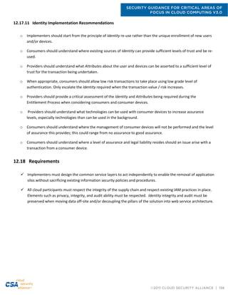 SECURITY GUIDANCE FOR CRITICAL AREAS OF
FOCUS IN CLOUD COMPUTING V3.0
©2011 CLOUD SECURITY ALLIANCE | 156
12.17.11 Identity Implementation Recommendations
o Implementers should start from the principle of Identity re-use rather than the unique enrollment of new users
and/or devices.
o Consumers should understand where existing sources of Identity can provide sufficient levels of trust and be re-
used.
o Providers should understand what Attributes about the user and devices can be asserted to a sufficient level of
trust for the transaction being undertaken.
o When appropriate, consumers should allow low risk transactions to take place using low grade level of
authentication. Only escalate the Identity required when the transaction value / risk increases.
o Providers should provide a critical assessment of the Identity and Attributes being required during the
Entitlement Process when considering consumers and consumer devices.
o Providers should understand what technologies can be used with consumer devices to increase assurance
levels, especially technologies than can be used in the background.
o Consumers should understand where the management of consumer devices will not be performed and the level
of assurance this provides; this could range from no assurance to good assurance.
o Consumers should understand where a level of assurance and legal liability resides should an issue arise with a
transaction from a consumer device.
12.18 Requirements
 Implementers must design the common service layers to act independently to enable the removal of application
silos without sacrificing existing information security policies and procedures.
 All cloud participants must respect the integrity of the supply chain and respect existing IAM practices in place.
Elements such as privacy, integrity, and audit ability must be respected. Identity integrity and audit must be
preserved when moving data off-site and/or decoupling the pillars of the solution into web service architecture.
 