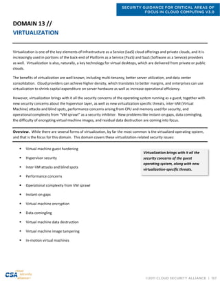 SECURITY GUIDANCE FOR CRITICAL AREAS OF
FOCUS IN CLOUD COMPUTING V3.0
©2011 CLOUD SECURITY ALLIANCE | 157
DOMAIN 13 //
VIRTUALIZATION
Virtualization is one of the key elements of Infrastructure as a Service (IaaS) cloud offerings and private clouds, and it is
increasingly used in portions of the back-end of Platform as a Service (PaaS) and SaaS (Software as a Service) providers
as well. Virtualization is also, naturally, a key technology for virtual desktops, which are delivered from private or public
clouds.
The benefits of virtualization are well known, including multi-tenancy, better server utilization, and data center
consolidation. Cloud providers can achieve higher density, which translates to better margins, and enterprises can use
virtualization to shrink capital expenditure on server hardware as well as increase operational efficiency.
However, virtualization brings with it all the security concerns of the operating system running as a guest, together with
new security concerns about the hypervisor layer, as well as new virtualization specific threats, inter-VM (Virtual
Machine) attacks and blind spots, performance concerns arising from CPU and memory used for security, and
operational complexity from “VM sprawl” as a security inhibitor. New problems like instant-on gaps, data comingling,
the difficulty of encrypting virtual machine images, and residual data destruction are coming into focus.
Overview. While there are several forms of virtualization, by far the most common is the virtualized operating system,
and that is the focus for this domain. This domain covers these virtualization-related security issues:
 Virtual machine guest hardening
 Hypervisor security
 Inter-VM attacks and blind spots
 Performance concerns
 Operational complexity from VM sprawl
 Instant-on gaps
 Virtual machine encryption
 Data comingling
 Virtual machine data destruction
 Virtual machine image tampering
 In-motion virtual machines
Virtualization brings with it all the
security concerns of the guest
operating system, along with new
virtualization-specific threats.
 