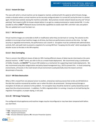 SECURITY GUIDANCE FOR CRITICAL AREAS OF
FOCUS IN CLOUD COMPUTING V3.0
©2011 CLOUD SECURITY ALLIANCE | 159
13.1.6 Instant-On Gaps
The ease with which a virtual machine can be stopped or started, combined with the speed at which threats change,
creates a situation where a virtual machine can be securely configured when it is turned off, but by the time it is started
again, threats have evolved, leaving the machine vulnerable. Best practices include network-based security and “virtual
patching” that inspects traffic for known attacks before it can get to a newly provisioned or newly started VM. It is also
possible to enforce NAC138
(Network Access Control)-like capabilities to isolate stale VM’s until their rules and pattern
files are updated and a scan has been run.
13.1.7 VM Encryption
Virtual machine images are vulnerable to theft or modification when they are dormant or running. The solution to this
problem is to encrypt virtual machine images at all times, but there are performance concerns at this time. For high
security or regulated environments, the performance cost is worth it. Encryption must be combined with administrative
controls, DLP, and audit trails to prevent a snapshot of a running VM from “escaping into the wild,” which would give the
attacker access to the data in the VM snapshot.
13.1.8 Data Comingling
There is concern that different classes of data (or VM’s hosting different classes of data) may be intermixed on the same
physical machine. In PCI139
terms, we refer to this as a mixed-mode deployment. We recommend using a combination
of VLANs, firewalls, and IDS/IPS140
to ensure VM isolation as a mechanism for supporting mixed mode deployments. We
also recommend using data categorization and policy-based management (e.g., DLP) to prevent this. In cloud computing
environments, all tenants in the multi-tenant virtual environment could potentially share the lowest common
denominator of security.
13.1.9 VM Data Destruction
When a VM is moved from one physical server to another, enterprises need assurances that no bits are left behind on
the disk that could be recovered by another user or when the disk is de-provisioned. Zeroing memory/storage or
encryption of all data are solutions to this problem. For encryption keys should be stored on a policy-based key-server
away from the virtual environment. In addition, if a VM is migrated while it is running, it may be at risk itself during the
migration if encryption, or proper wiping, is not used.
13.1.10 VM Image Tampering
Pre-configured virtual appliances and machine images may be misconfigured or may have been tampered with before
you start them.
138
NAC - Network Access Control
139
PCI - Payment Card Industry
140
IDS - Intrusion Detection Systems; IPS- Intrusion Prevention Systems
 