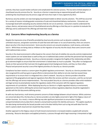 SECURITY GUIDANCE FOR CRITICAL AREAS OF
FOCUS IN CLOUD COMPUTING V3.0
©2011 CLOUD SECURITY ALLIANCE | 163
controls, they have caused market confusion and complicated the selection process. This has led to limited adoption of
cloud-based security services thus far. Security as a Service is experiencing an exponential growth with Gartner
predicting that cloud-based security service usage will more than triple in many segments by 2013.
Numerous security vendors are now leveraging cloud-based models to deliver security solutions. This shift has occurred
for a variety of reasons including greater economies of scale and streamlined delivery mechanisms. Consumers are
increasingly faced with evaluating security solutions that do not run on premises. Consumers need to understand the
unique, diverse, and pervasive nature of cloud delivered security offerings so that they are in a position to evaluate the
offerings and to understand if the offerings will meet their needs.
14.2 Concerns When Implementing Security as a Service
Despite the impressive array of benefits provided by cloud security services such as dynamic scalability, virtually
unlimited resources, and greater economies of scale that exist with lower or no cost of ownership, there are concerns
about security in the cloud environment. Some security concerns are around compliance, multi-tenancy, and vendor
lock-in. While these are being cited as inhibitors to the migration of security into the cloud, these same concerns exist
with traditional data centers.
Security in the cloud environment is often based on the concern that lack of visibility into security controls implemented
means systems are not locked down as well as they are in traditional data centers and that the personnel lack the proper
credentials and background checks. Security as a Service providers recognize the fragility of the relationship and often
go to extreme lengths to ensure that their environment is locked down as much as possible. They often run background
checks on their personnel that rival even the toughest government background checks, and they run them often.
Physical and personnel security is one of the highest priorities of a Security as a Service provider.
Compliance has been raised as a concern given the global regulatory environment. Security as a Service providers have
also recognized this and have gone to great efforts to demonstrate their ability to not only meet but exceed these
requirements or to ensure that it is integrated into a client’s network. Security as a Service providers should be
cognizant of the geographical and regional regulations that affect the services and their consumers, and this can be built
into the offerings and service implementations. The most prudent Security as a Service providers often enlist mediation
and legal services to preemptively resolve the regulatory needs of the consumer with the regional regulatory
requirements of a jurisdiction. When deploying Security as a Service in a highly regulated industry or environment,
agreement on the metrics defining the service level required to achieve regulatory objectives should be negotiated in
parallel with the SLA documents defining service.
As with any cloud service, multi-tenancy presents concerns of data leakage between virtual instances. While customers
are concerned about this, the Security as a Service providers are also highly concerned in light of the litigious nature of
modern business. As a result, a mature offering may take significant precautions to ensure data is highly
compartmentalized and any data that is shared is anonymized to protect the identity and source. This applies equally to
the data being monitored by the SecaaS provider and to the data held by them such as log and audit data from the
client’s systems (both cloud and non-cloud) that they monitor.
Another approach to the litigious nature of multi-tenant environments is increased analytics coupled with semantic
processing. Resource descriptors and applied jurimetrics, a process through which legal reasoning is interpreted as high-
 