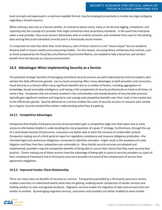 SECURITY GUIDANCE FOR CRITICAL AREAS OF
FOCUS IN CLOUD COMPUTING V3.0
©2011 CLOUD SECURITY ALLIANCE | 164
level concepts and expressed in a machine-readable format, may be employed proactively to resolve any legal ambiguity
regarding a shared resource.
When utilizing a Security as a Service vendor, an enterprise places some, many or all security logging, compliance, and
reporting into the custody of a provider that might sometimes have proprietary standards. In the event the enterprise
seeks a new provider, they must concern themselves with an orderly transition and somehow find a way for the existing
data and log files to be translated correctly and in a forensically sound manner.
It is important to note that other than multi-tenancy, each of these concerns is not “cloud unique” but are problems
faced by both in-house models and outsourcing models. For this reason, non-proprietary unified security controls, such
as those proposed by the Cloud Security Alliance Cloud Control Matrix, are needed to help enterprises and vendors
benefit from the Security as a Service environment.
14.3 Advantages When Implementing Security as a Service
The potential strategic benefits of leveraging centralized security services are well understood by technical experts who
witness the daily efficiencies gained. Just as cloud computing offers many advantages to both providers and consumers,
Cloud Security as a Service offers many significant benefits due to a number of factors, including aggregation of
knowledge, broad actionable intelligence, and having a full complement of security professionals on hand at all times, to
name a few. Companies that are actively involved in the centralization and standardization of security best practices
typically gain significant medium and long-term cost savings and competitive benefits over their rivals in the market due
to the efficiencies gained. Security delivered as a service enables the users of security services to measure each vendor
by a singular security standard thus better understanding what they are getting.
14.3.1 Competitive Advantages
Companies that employ third party security service providers gain a competitive edge over their peers due to early
access to information helpful in understanding the risk proposition of a given IT strategy. Furthermore, through the use
of a centralized security infrastructure, consumers are better able to stem the inclusion of undesirable content.
Companies making use of a third party to report on regulatory compliance and measure obligatory predicates—the
inherited legal and contractual obligations connected to identities and data—might result in the avoidance of costly
litigation and fines that their competitors are vulnerable to. Once holistic security services are adopted and
implemented, providers reap the competitive benefits of being able to assure their clients that they meet security best
practice. Clients making use of these services have the advantage of being able to point to security providers as a part of
their compliance framework and to third party assurance providers for proof of the achievement of service level
agreement obligations.
14.3.2 Improved Vendor Client Relationship
There are many clear-cut benefits of security as a service. Transparency provided by a third party assurance service
enables customers to understand exactly what they are getting, enabling easier comparison of vendor services and
holding vendors to clear and agreed standards. Migration services enable the migration of data and services from one
vendor to another. By leveraging migration services, consumers and providers are better enabled to exert market
 