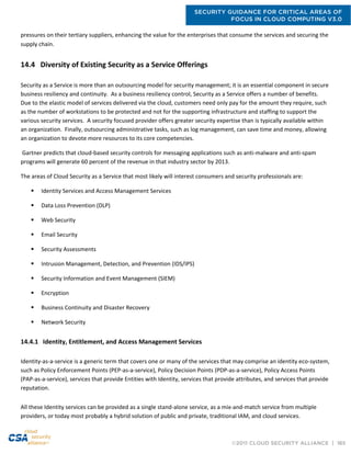SECURITY GUIDANCE FOR CRITICAL AREAS OF
FOCUS IN CLOUD COMPUTING V3.0
©2011 CLOUD SECURITY ALLIANCE | 165
pressures on their tertiary suppliers, enhancing the value for the enterprises that consume the services and securing the
supply chain.  
14.4 Diversity of Existing Security as a Service Offerings
Security as a Service is more than an outsourcing model for security management; it is an essential component in secure
business resiliency and continuity. As a business resiliency control, Security as a Service offers a number of benefits.
Due to the elastic model of services delivered via the cloud, customers need only pay for the amount they require, such
as the number of workstations to be protected and not for the supporting infrastructure and staffing to support the
various security services. A security focused provider offers greater security expertise than is typically available within
an organization. Finally, outsourcing administrative tasks, such as log management, can save time and money, allowing
an organization to devote more resources to its core competencies.
Gartner predicts that cloud-based security controls for messaging applications such as anti-malware and anti-spam
programs will generate 60 percent of the revenue in that industry sector by 2013.
The areas of Cloud Security as a Service that most likely will interest consumers and security professionals are:
 Identity Services and Access Management Services
 Data Loss Prevention (DLP)
 Web Security
 Email Security
 Security Assessments
 Intrusion Management, Detection, and Prevention (IDS/IPS)
 Security Information and Event Management (SIEM)
 Encryption
 Business Continuity and Disaster Recovery
 Network Security
14.4.1 Identity, Entitlement, and Access Management Services
Identity-as-a-service is a generic term that covers one or many of the services that may comprise an identity eco-system,
such as Policy Enforcement Points (PEP-as-a-service), Policy Decision Points (PDP-as-a-service), Policy Access Points
(PAP-as-a-service), services that provide Entities with Identity, services that provide attributes, and services that provide
reputation.
All these Identity services can be provided as a single stand-alone service, as a mix-and-match service from multiple
providers, or today most probably a hybrid solution of public and private, traditional IAM, and cloud services.
 