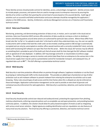 SECURITY GUIDANCE FOR CRITICAL AREAS OF
FOCUS IN CLOUD COMPUTING V3.0
©2011 CLOUD SECURITY ALLIANCE | 166
These Identity services should provide controls for identities, access, and privileges management. Identity services need
to include people, processes, and systems that are used to manage access to enterprise resources by assuring the
identity of an entity is verified, then granting the correct level of access based on this assured identity. Audit logs of
activities such as successful and failed authentication and access attempts should be managed by the application /
solution or the SIEM service. Identity, Entitlement, and Access Management services are a Protective and Preventative
technical control.
14.4.2 Data Loss Prevention
Monitoring, protecting, and demonstrating protection of data at rest, in motion, and in use both in the cloud and on
premises, Data Loss Prevention (DLP) services offer protection of data usually by running as a client on desktops /
servers and enforcing policies around what actions are authorized for particular data content. Where these differ from
broad rules like ‘no ftp’ or ‘no uploads to web sites’ is the level to which they understand data, e.g., the user can specify
no documents with numbers that look like credit cards can be emailed; anything saved to USB storage is automatically
encrypted and can only be unencrypted on another office owned machine with a correctly installed DLP client; and only
clients with functioning DLP software can open files from the file server. Within the cloud, DLP services may be offered
as something that is provided as part of the build such that all servers built for that client get the DLP software installed
with an agreed set of rules deployed. In addition, DLP may leverage central ID- or cloud brokers to enforce usage
profiles. The ability to leverage a service to monitor and control data flows from an enterprise to the various tiers in the
cloud service supply chain may be used as a preventative control for transborder transport, and subsequent loss, of
regulated data such as PII144
. This DLP offering is a preventative technical control.
14.4.3 Web Security
Web Security is real-time protection offered either on premise through software / appliance installation or via the Cloud
by proxying or redirecting web traffic to the cloud provider. This provides an added layer of protection on top of other
protection such as anti-malware software to prevent malware from entering the enterprise via activities such as web
browsing. Policy rules around types of web access and the time frames when this is allowed can also be enforced via
these technologies. Application authorization management can be used to provide an extra level of granular and
contextual security enforcement for web applications. Web Security is a protective, detective, and reactive technical
control.
14.4.4 Email Security
Email Security should provide control over inbound and outbound email, protecting the organization from phishing,
malicious attachments, enforcing corporate polices such as acceptable use and spam prevention, and providing business
continuity options. In addition, the solution should allow for policy-based encryption of emails as well as integrating
with various email server solutions. Digital signatures enabling identification and non-repudiation are also features of
many email security solutions. The Email Security offering is a protective, detective, and reactive technical control.
144
PII-Personally Identifiable Information
 