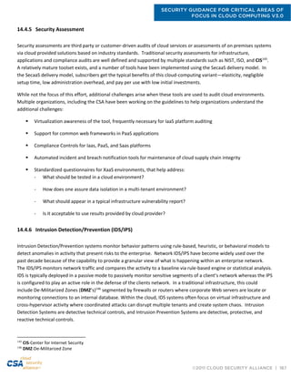 SECURITY GUIDANCE FOR CRITICAL AREAS OF
FOCUS IN CLOUD COMPUTING V3.0
©2011 CLOUD SECURITY ALLIANCE | 167
14.4.5 Security Assessment
Security assessments are third party or customer-driven audits of cloud services or assessments of on premises systems
via cloud provided solutions based on industry standards. Traditional security assessments for infrastructure,
applications and compliance audits are well defined and supported by multiple standards such as NIST, ISO, and CIS145
.
A relatively mature toolset exists, and a number of tools have been implemented using the SecaaS delivery model. In
the SecaaS delivery model, subscribers get the typical benefits of this cloud-computing variant—elasticity, negligible
setup time, low administration overhead, and pay per use with low initial investments.
While not the focus of this effort, additional challenges arise when these tools are used to audit cloud environments.
Multiple organizations, including the CSA have been working on the guidelines to help organizations understand the
additional challenges:
 Virtualization awareness of the tool, frequently necessary for IaaS platform auditing
 Support for common web frameworks in PaaS applications
 Compliance Controls for Iaas, PaaS, and Saas platforms
 Automated incident and breach notification tools for maintenance of cloud supply chain integrity
 Standardized questionnaires for XaaS environments, that help address:
- What should be tested in a cloud environment?
- How does one assure data isolation in a multi-tenant environment?
- What should appear in a typical infrastructure vulnerability report?
- Is it acceptable to use results provided by cloud provider?
14.4.6 Intrusion Detection/Prevention (IDS/IPS)
Intrusion Detection/Prevention systems monitor behavior patterns using rule-based, heuristic, or behavioral models to
detect anomalies in activity that present risks to the enterprise. Network IDS/IPS have become widely used over the
past decade because of the capability to provide a granular view of what is happening within an enterprise network.
The IDS/IPS monitors network traffic and compares the activity to a baseline via rule-based engine or statistical analysis.
IDS is typically deployed in a passive mode to passively monitor sensitive segments of a client’s network whereas the IPS
is configured to play an active role in the defense of the clients network. In a traditional infrastructure, this could
include De-Militarized Zones (DMZ’s)146
segmented by firewalls or routers where corporate Web servers are locate or
monitoring connections to an internal database. Within the cloud, IDS systems often focus on virtual infrastructure and
cross-hypervisor activity where coordinated attacks can disrupt multiple tenants and create system chaos. Intrusion
Detection Systems are detective technical controls, and Intrusion Prevention Systems are detective, protective, and
reactive technical controls.
145
CIS-Center for Internet Security
146
DMZ-De-Militarized Zone
 