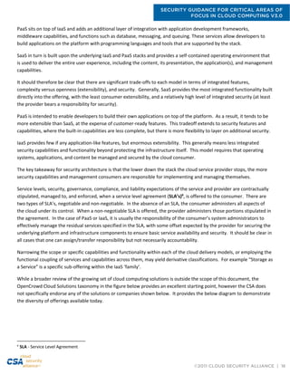 SECURITY GUIDANCE FOR CRITICAL AREAS OF
FOCUS IN CLOUD COMPUTING V3.0
©2011 CLOUD SECURITY ALLIANCE | 16
PaaS sits on top of IaaS and adds an additional layer of integration with application development frameworks,
middleware capabilities, and functions such as database, messaging, and queuing. These services allow developers to
build applications on the platform with programming languages and tools that are supported by the stack.
SaaS in turn is built upon the underlying IaaS and PaaS stacks and provides a self-contained operating environment that
is used to deliver the entire user experience, including the content, its presentation, the application(s), and management
capabilities.
It should therefore be clear that there are significant trade-offs to each model in terms of integrated features,
complexity versus openness (extensibility), and security. Generally, SaaS provides the most integrated functionality built
directly into the offering, with the least consumer extensibility, and a relatively high level of integrated security (at least
the provider bears a responsibility for security).
PaaS is intended to enable developers to build their own applications on top of the platform. As a result, it tends to be
more extensible than SaaS, at the expense of customer-ready features. This tradeoff extends to security features and
capabilities, where the built-in capabilities are less complete, but there is more flexibility to layer on additional security.
IaaS provides few if any application-like features, but enormous extensibility. This generally means less integrated
security capabilities and functionality beyond protecting the infrastructure itself. This model requires that operating
systems, applications, and content be managed and secured by the cloud consumer.
The key takeaway for security architecture is that the lower down the stack the cloud service provider stops, the more
security capabilities and management consumers are responsible for implementing and managing themselves.
Service levels, security, governance, compliance, and liability expectations of the service and provider are contractually
stipulated, managed to, and enforced, when a service level agreement (SLA’s)6
, is offered to the consumer. There are
two types of SLA’s, negotiable and non-negotiable. In the absence of an SLA, the consumer administers all aspects of
the cloud under its control. When a non-negotiable SLA is offered, the provider administers those portions stipulated in
the agreement. In the case of PaaS or IaaS, it is usually the responsibility of the consumer’s system administrators to
effectively manage the residual services specified in the SLA, with some offset expected by the provider for securing the
underlying platform and infrastructure components to ensure basic service availability and security. It should be clear in
all cases that one can assign/transfer responsibility but not necessarily accountability.
Narrowing the scope or specific capabilities and functionality within each of the cloud delivery models, or employing the
functional coupling of services and capabilities across them, may yield derivative classifications. For example “Storage as
a Service” is a specific sub-offering within the IaaS ‘family’.
While a broader review of the growing set of cloud computing solutions is outside the scope of this document, the
OpenCrowd Cloud Solutions taxonomy in the figure below provides an excellent starting point, however the CSA does
not specifically endorse any of the solutions or companies shown below. It provides the below diagram to demonstrate
the diversity of offerings available today.
6
SLA - Service Level Agreement
 