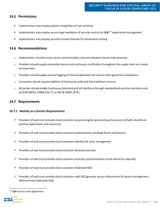 SECURITY GUIDANCE FOR CRITICAL AREAS OF
FOCUS IN CLOUD COMPUTING V3.0
©2011 CLOUD SECURITY ALLIANCE | 169
14.5 Permissions
 Implementers may employ pattern recognition of user activities.
 Implementers may employ secure legal mediation of security metrics for SLA147
expectation management
 Implementers may employ provide trusted channels for penetration testing.
14.6 Recommendations
o Implementers should ensure secure communication channels between tenant and consumer.
o Providers should supply automated secure and continuous notification throughout the supply chain on a need-
to-know basis.
o Providers should supply secured logging of internal operations for service level agreement compliance.
o Consumers should request addition of third party audit and SLA mediation services.
o All parties should enable Continuous Monitoring of all interfaces through standardized security interfaces such
as SCAP (NIST), CYBEX (ITU-T), or RID & IODEF (IETF).
14.7 Requirements
14.7.1 Identity as a Service Requirements
 Providers of IaaS must provide cloud customers provisioning/de-provisioning of accounts (of both cloud & on-
premise applications and resources).
 Providers of IaaS must provide cloud customers authentication (multiple forms and factors).
 Providers of IaaS must provide cloud customers identity life cycle management.
 Providers of IaaS must provide cloud customers directory services.
 Providers of IaaS must provide cloud customers directory synchronization (multi-lateral as required).
 Providers of IaaS must provide cloud customers federated SSO.
 Providers of IaaS must provide cloud customers web SSO (granular access enforcement & session management -
different from federated SSO).
147
SLA-Service Level Agreement
 