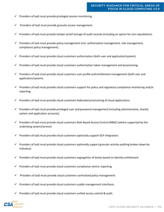 SECURITY GUIDANCE FOR CRITICAL AREAS OF
FOCUS IN CLOUD COMPUTING V3.0
©2011 CLOUD SECURITY ALLIANCE | 170
 Providers of IaaS must provide privileged session monitoring.
 Providers of IaaS must provide granular access management.
 Providers of IaaS must provide tamper-proof storage of audit records (including an option for non-repudiation).
 Providers of IaaS must provide policy management (incl. authorization management, role management,
compliance policy management).
 Providers of IaaS must provide cloud customers authorization (both user and application/system).
 Providers of IaaS must provide cloud customers authorization token management and provisioning.
 Providers of IaaS must provide cloud customers user profile and entitlement management (both user and
application/system).
 Providers of IaaS must provide cloud customers support for policy and regulatory compliance monitoring and/or
reporting.
 Providers of IaaS must provide cloud customers federated provisioning of cloud applications.
 Providers of IaaS must provide privileged user and password management (including administrative, shared,
system and application accounts).
 Providers of IaaS must provide cloud customers Role-Based Access Control (RBAC) (where supported by the
underlying system/service).
 Providers of IaaS must provide cloud customers optionally support DLP integration.
 Providers of IaaS must provide cloud customers optionally support granular activity auditing broken down by
individual.
 Providers of IaaS must provide cloud customers segregation of duties based on identity entitlement.
 Providers of IaaS must provide cloud customers compliance-centric reporting.
 Providers of IaaS must provide cloud customers centralized policy management.
 Providers of IaaS must provide cloud customers usable management interfaces.
 Providers of IaaS must provide cloud customers unified access control & audit.
 