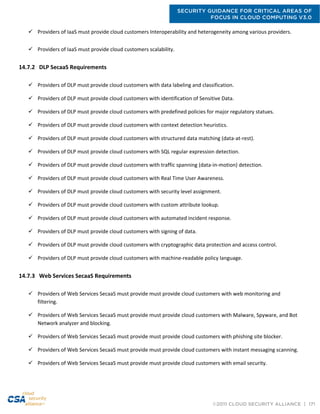 SECURITY GUIDANCE FOR CRITICAL AREAS OF
FOCUS IN CLOUD COMPUTING V3.0
©2011 CLOUD SECURITY ALLIANCE | 171
 Providers of IaaS must provide cloud customers Interoperability and heterogeneity among various providers.
 Providers of IaaS must provide cloud customers scalability.
14.7.2 DLP SecaaS Requirements
 Providers of DLP must provide cloud customers with data labeling and classification.
 Providers of DLP must provide cloud customers with identification of Sensitive Data.
 Providers of DLP must provide cloud customers with predefined policies for major regulatory statues.
 Providers of DLP must provide cloud customers with context detection heuristics.
 Providers of DLP must provide cloud customers with structured data matching (data-at-rest).
 Providers of DLP must provide cloud customers with SQL regular expression detection.
 Providers of DLP must provide cloud customers with traffic spanning (data-in-motion) detection.
 Providers of DLP must provide cloud customers with Real Time User Awareness.
 Providers of DLP must provide cloud customers with security level assignment.
 Providers of DLP must provide cloud customers with custom attribute lookup.
 Providers of DLP must provide cloud customers with automated incident response.
 Providers of DLP must provide cloud customers with signing of data.
 Providers of DLP must provide cloud customers with cryptographic data protection and access control.
 Providers of DLP must provide cloud customers with machine-readable policy language.
14.7.3 Web Services SecaaS Requirements
 Providers of Web Services SecaaS must provide must provide cloud customers with web monitoring and
filtering.
 Providers of Web Services SecaaS must provide must provide cloud customers with Malware, Spyware, and Bot
Network analyzer and blocking.
 Providers of Web Services SecaaS must provide must provide cloud customers with phishing site blocker.
 Providers of Web Services SecaaS must provide must provide cloud customers with instant messaging scanning.
 Providers of Web Services SecaaS must provide must provide cloud customers with email security.
 