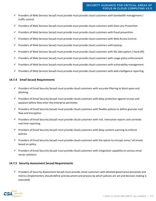 SECURITY GUIDANCE FOR CRITICAL AREAS OF
FOCUS IN CLOUD COMPUTING V3.0
©2011 CLOUD SECURITY ALLIANCE | 172
 Providers of Web Services SecaaS must provide must provide cloud customers with bandwidth management /
traffic control.
 Providers of Web Services SecaaS must provide must provide cloud customers with Data Loss Prevention.
 Providers of Web Services SecaaS must provide must provide cloud customers with fraud prevention.
 Providers of Web Services SecaaS must provide must provide cloud customers with Web Access Control.
 Providers of Web Services SecaaS must provide must provide cloud customers with backup.
 Providers of Web Services SecaaS must provide must provide cloud customers with SSL (decryption / hand off).
 Providers of Web Services SecaaS must provide must provide cloud customers with usage policy enforcement.
 Providers of Web Services SecaaS must provide must provide cloud customers with vulnerability management.
 Providers of Web Services SecaaS must provide must provide cloud customers with web intelligence reporting.
14.7.4 Email SecaaS Requirements
 Providers of Email Security SecaaS must provide cloud customers with accurate filtering to block spam and
phishing.
 Providers of Email Security SecaaS must provide cloud customers with deep protection against viruses and
spyware before they enter the enterprise perimeter.
 Providers of Email Security SecaaS must provide cloud customers with flexible policies to define granular mail
flow and encryption.
 Providers of Email Security SecaaS must provide cloud customers with rich, interactive reports and correlate
real-time reporting.
 Providers of Email Security SecaaS must provide cloud customers with deep content scanning to enforce
policies.
 Providers of Email Security SecaaS must provide cloud customers with the option to encrypt some / all emails
based on policy.
 Providers of Email Security SecaaS must provide cloud customers with integration capability to various email
server solutions.
14.7.5 Security Assessment SecaaS Requirements
 Providers of Security Assessment SecaaS must provide cloud customers with detailed governance processes and
metrics (Implementers should define and document and process by which policies are set and decision making is
executed).
 