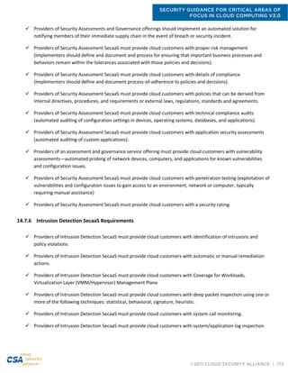 SECURITY GUIDANCE FOR CRITICAL AREAS OF
FOCUS IN CLOUD COMPUTING V3.0
©2011 CLOUD SECURITY ALLIANCE | 173
 Providers of Security Assessments and Governance offerings should implement an automated solution for
notifying members of their immediate supply chain in the event of breach or security incident.
 Providers of Security Assessment SecaaS must provide cloud customers with proper risk management
(Implementers should define and document and process for ensuring that important business processes and
behaviors remain within the tolerances associated with those policies and decisions).
 Providers of Security Assessment SecaaS must provide cloud customers with details of compliance
(Implementers should define and document process-of-adherence to policies and decisions).
 Providers of Security Assessment SecaaS must provide cloud customers with policies that can be derived from
internal directives, procedures, and requirements or external laws, regulations, standards and agreements.
 Providers of Security Assessment SecaaS must provide cloud customers with technical compliance audits
(automated auditing of configuration settings in devices, operating systems, databases, and applications).
 Providers of Security Assessment SecaaS must provide cloud customers with application security assessments
(automated auditing of custom applications).
 Providers of an assessment and governance service offering must provide cloud customers with vulnerability
assessments—automated probing of network devices, computers, and applications for known vulnerabilities
and configuration issues.
 Providers of Security Assessment SecaaS must provide cloud customers with penetration testing (exploitation of
vulnerabilities and configuration issues to gain access to an environment, network or computer, typically
requiring manual assistance)
 Providers of Security Assessment SecaaS must provide cloud customers with a security rating.
14.7.6 Intrusion Detection SecaaS Requirements
 Providers of Intrusion Detection SecaaS must provide cloud customers with identification of intrusions and
policy violations.
 Providers of Intrusion Detection SecaaS must provide cloud customers with automatic or manual remediation
actions.
 Providers of Intrusion Detection SecaaS must provide cloud customers with Coverage for Workloads,
Virtualization Layer (VMM/Hypervisor) Management Plane
 Providers of Intrusion Detection SecaaS must provide cloud customers with deep packet inspection using one or
more of the following techniques: statistical, behavioral, signature, heuristic.
 Providers of Intrusion Detection SecaaS must provide cloud customers with system call monitoring.
 Providers of Intrusion Detection SecaaS must provide cloud customers with system/application log inspection.
 