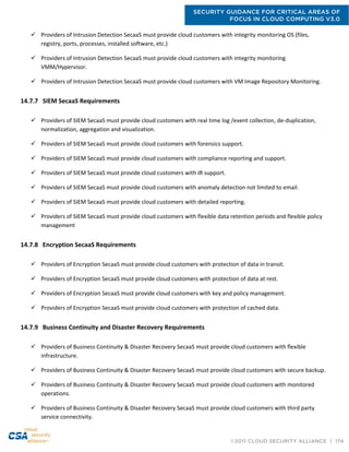 SECURITY GUIDANCE FOR CRITICAL AREAS OF
FOCUS IN CLOUD COMPUTING V3.0
©2011 CLOUD SECURITY ALLIANCE | 174
 Providers of Intrusion Detection SecaaS must provide cloud customers with integrity monitoring OS (files,
registry, ports, processes, installed software, etc.)
 Providers of Intrusion Detection SecaaS must provide cloud customers with integrity monitoring
VMM/Hypervisor.
 Providers of Intrusion Detection SecaaS must provide cloud customers with VM Image Repository Monitoring.
14.7.7 SIEM SecaaS Requirements
 Providers of SIEM SecaaS must provide cloud customers with real time log /event collection, de-duplication,
normalization, aggregation and visualization.
 Providers of SIEM SecaaS must provide cloud customers with forensics support.
 Providers of SIEM SecaaS must provide cloud customers with compliance reporting and support.
 Providers of SIEM SecaaS must provide cloud customers with IR support.
 Providers of SIEM SecaaS must provide cloud customers with anomaly detection not limited to email.
 Providers of SIEM SecaaS must provide cloud customers with detailed reporting.
 Providers of SIEM SecaaS must provide cloud customers with flexible data retention periods and flexible policy
management
14.7.8 Encryption SecaaS Requirements
 Providers of Encryption SecaaS must provide cloud customers with protection of data in transit.
 Providers of Encryption SecaaS must provide cloud customers with protection of data at rest.
 Providers of Encryption SecaaS must provide cloud customers with key and policy management.
 Providers of Encryption SecaaS must provide cloud customers with protection of cached data.
14.7.9 Business Continuity and Disaster Recovery Requirements
 Providers of Business Continuity & Disaster Recovery SecaaS must provide cloud customers with flexible
infrastructure.
 Providers of Business Continuity & Disaster Recovery SecaaS must provide cloud customers with secure backup.
 Providers of Business Continuity & Disaster Recovery SecaaS must provide cloud customers with monitored
operations.
 Providers of Business Continuity & Disaster Recovery SecaaS must provide cloud customers with third party
service connectivity.
 