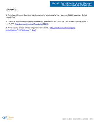 SECURITY GUIDANCE FOR CRITICAL AREAS OF
FOCUS IN CLOUD COMPUTING V3.0
©2011 CLOUD SECURITY ALLIANCE | 176
REFERENCES
[1] Security and Economic Benefits of Standardization for Security as a Service. September 2011 Proceedings. United
Nations ITU-T.
[2] Gartner. Gartner Says Security Delivered as a Cloud-Based Service Will More Than Triple in Many Segments by 2013.
July 15, 2008. http://www.gartner.com/it/page.jsp?id=722307
[3] Cloud Security Alliance. Defined Categories of Service 2011. https://cloudsecurityalliance.org/wp-
content/uploads/2011/09/SecaaS_V1_0.pdf
 