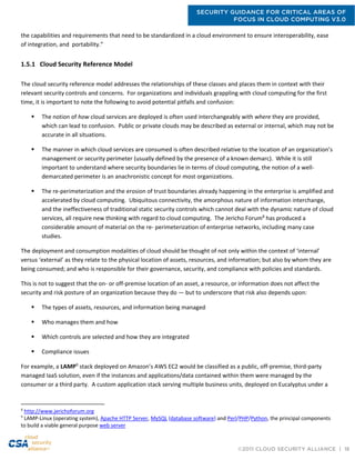 SECURITY GUIDANCE FOR CRITICAL AREAS OF
FOCUS IN CLOUD COMPUTING V3.0
©2011 CLOUD SECURITY ALLIANCE | 18
the capabilities and requirements that need to be standardized in a cloud environment to ensure interoperability, ease
of integration, and portability.”
1.5.1 Cloud Security Reference Model
The cloud security reference model addresses the relationships of these classes and places them in context with their
relevant security controls and concerns. For organizations and individuals grappling with cloud computing for the first
time, it is important to note the following to avoid potential pitfalls and confusion:
 The notion of how cloud services are deployed is often used interchangeably with where they are provided,
which can lead to confusion. Public or private clouds may be described as external or internal, which may not be
accurate in all situations.
 The manner in which cloud services are consumed is often described relative to the location of an organization’s
management or security perimeter (usually defined by the presence of a known demarc). While it is still
important to understand where security boundaries lie in terms of cloud computing, the notion of a well-
demarcated perimeter is an anachronistic concept for most organizations.
 The re-perimeterization and the erosion of trust boundaries already happening in the enterprise is amplified and
accelerated by cloud computing. Ubiquitous connectivity, the amorphous nature of information interchange,
and the ineffectiveness of traditional static security controls which cannot deal with the dynamic nature of cloud
services, all require new thinking with regard to cloud computing. The Jericho Forum8
has produced a
considerable amount of material on the re- perimeterization of enterprise networks, including many case
studies.
The deployment and consumption modalities of cloud should be thought of not only within the context of ‘internal’
versus ‘external’ as they relate to the physical location of assets, resources, and information; but also by whom they are
being consumed; and who is responsible for their governance, security, and compliance with policies and standards.
This is not to suggest that the on- or off-premise location of an asset, a resource, or information does not affect the
security and risk posture of an organization because they do — but to underscore that risk also depends upon:
 The types of assets, resources, and information being managed
 Who manages them and how
 Which controls are selected and how they are integrated
 Compliance issues
For example, a LAMP9
stack deployed on Amazon’s AWS EC2 would be classified as a public, off-premise, third-party
managed IaaS solution, even if the instances and applications/data contained within them were managed by the
consumer or a third party. A custom application stack serving multiple business units, deployed on Eucalyptus under a
8
http://www.jerichoforum.org
9
LAMP-Linux (operating system), Apache HTTP Server, MySQL (database software) and Perl/PHP/Python, the principal components
to build a viable general purpose web server
 