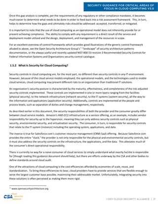 SECURITY GUIDANCE FOR CRITICAL AREAS OF
FOCUS IN CLOUD COMPUTING V3.0
©2011 CLOUD SECURITY ALLIANCE | 21
Once this gap analysis is complete, per the requirements of any regulatory or other compliance mandates, it becomes
much easier to determine what needs to be done in order to feed back into a risk assessment framework. This, in turn,
helps to determine how the gaps and ultimately risks should be addressed: accepted, transferred, or mitigated.
It is important to note that the use of cloud computing as an operational model does not inherently provide for or
prevent achieving compliance. The ability to comply with any requirement is a direct result of the service and
deployment model utilized and the design, deployment, and management of the resources in scope.
For an excellent overview of control frameworks which provides good illustrations of the generic control framework
alluded to above, see the Open Security Architecture Group’s11
“landscape” of security architecture patterns
documentation, or the always useful and recently updated NIST 800-53 revision 3 Recommended Security Controls for
Federal Information Systems and Organizations security control catalogue.
1.5.2 What Is Security for Cloud Computing?
Security controls in cloud computing are, for the most part, no different than security controls in any IT environment.
However, because of the cloud service models employed, the operational models, and the technologies used to enable
cloud services, cloud computing may present different risks to an organization than traditional IT solutions.
An organization’s security posture is characterized by the maturity, effectiveness, and completeness of the risk-adjusted
security controls implemented. These controls are implemented in one or more layers ranging from the facilities
(physical security), to the network infrastructure (network security), to the IT systems (system security), all the way to
the information and applications (application security). Additionally, controls are implemented at the people and
process levels, such as separation of duties and change management, respectively.
As described earlier in this document, the security responsibilities of both the provider and the consumer greatly differ
between cloud service models. Amazon’s AWS EC2 infrastructure as a service offering, as an example, includes vendor
responsibility for security up to the hypervisor, meaning they can only address security controls such as physical
security, environmental security, and virtualization security. The consumer, in turn, is responsible for security controls
that relate to the IT system (instance) including the operating system, applications, and data.
The inverse is true for Salesforce.com’s customer resource management (CRM) SaaS offering. Because Salesforce.com
provides the entire “stack,” the provider is not only responsible for the physical and environmental security controls, but
it must also address the security controls on the infrastructure, the applications, and the data. This alleviates much of
the consumer’s direct operational responsibility.
There is currently no way for a naive consumer of cloud services to simply understand what exactly he/she is responsible
for [though reading this guidance document should help], but there are efforts underway by the CSA and other bodies to
define standards around cloud audit.
One of the attractions of cloud computing is the cost efficiencies afforded by economies of scale, reuse, and
standardization. To bring these efficiencies to bear, cloud providers have to provide services that are flexible enough to
serve the largest customer base possible, maximizing their addressable market. Unfortunately, integrating security into
these solutions is often perceived as making them more rigid.
11
www.opensecurityarchitecture.org
 