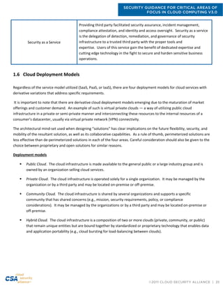 SECURITY GUIDANCE FOR CRITICAL AREAS OF
FOCUS IN CLOUD COMPUTING V3.0
©2011 CLOUD SECURITY ALLIANCE | 25
Security as a Service
Providing third party facilitated security assurance, incident management,
compliance attestation, and identity and access oversight. Security as a service
is the delegation of detection, remediation, and governance of security
infrastructure to a trusted third party with the proper tools and
expertise. Users of this service gain the benefit of dedicated expertise and
cutting edge technology in the fight to secure and harden sensitive business
operations.
1.6 Cloud Deployment Models
Regardless of the service model utilized (SaaS, PaaS, or IaaS), there are four deployment models for cloud services with
derivative variations that address specific requirements.
It is important to note that there are derivative cloud deployment models emerging due to the maturation of market
offerings and customer demand. An example of such is virtual private clouds — a way of utilizing public cloud
infrastructure in a private or semi-private manner and interconnecting these resources to the internal resources of a
consumer’s datacenter, usually via virtual private network (VPN) connectivity.
The architectural mind-set used when designing “solutions” has clear implications on the future flexibility, security, and
mobility of the resultant solution, as well as its collaborative capabilities. As a rule of thumb, perimeterized solutions are
less effective than de-perimeterized solutions in each of the four areas. Careful consideration should also be given to the
choice between proprietary and open solutions for similar reasons.
Deployment models
 Public Cloud. The cloud infrastructure is made available to the general public or a large industry group and is
owned by an organization selling cloud services.
 Private Cloud. The cloud infrastructure is operated solely for a single organization. It may be managed by the
organization or by a third party and may be located on-premise or off-premise.
 Community Cloud. The cloud infrastructure is shared by several organizations and supports a specific
community that has shared concerns (e.g., mission, security requirements, policy, or compliance
considerations). It may be managed by the organizations or by a third party and may be located on-premise or
off-premise.
 Hybrid Cloud. The cloud infrastructure is a composition of two or more clouds (private, community, or public)
that remain unique entities but are bound together by standardized or proprietary technology that enables data
and application portability (e.g., cloud bursting for load-balancing between clouds).
 