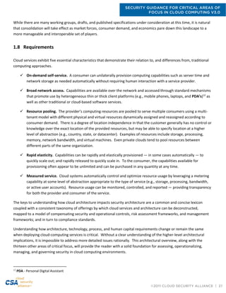 SECURITY GUIDANCE FOR CRITICAL AREAS OF
FOCUS IN CLOUD COMPUTING V3.0
©2011 CLOUD SECURITY ALLIANCE | 27
While there are many working groups, drafts, and published specifications under consideration at this time, it is natural
that consolidation will take effect as market forces, consumer demand, and economics pare down this landscape to a
more manageable and interoperable set of players.
1.8 Requirements
Cloud services exhibit five essential characteristics that demonstrate their relation to, and differences from, traditional
computing approaches.
 On-demand self-service. A consumer can unilaterally provision computing capabilities such as server time and
network storage as needed automatically without requiring human interaction with a service provider.
 Broad network access. Capabilities are available over the network and accessed through standard mechanisms
that promote use by heterogeneous thin or thick client platforms (e.g., mobile phones, laptops, and PDA’s)12
as
well as other traditional or cloud-based software services.
 Resource pooling. The provider’s computing resources are pooled to serve multiple consumers using a multi-
tenant model with different physical and virtual resources dynamically assigned and reassigned according to
consumer demand. There is a degree of location independence in that the customer generally has no control or
knowledge over the exact location of the provided resources, but may be able to specify location at a higher
level of abstraction (e.g., country, state, or datacenter). Examples of resources include storage, processing,
memory, network bandwidth, and virtual machines. Even private clouds tend to pool resources between
different parts of the same organization.
 Rapid elasticity. Capabilities can be rapidly and elastically provisioned — in some cases automatically — to
quickly scale out; and rapidly released to quickly scale in. To the consumer, the capabilities available for
provisioning often appear to be unlimited and can be purchased in any quantity at any time.
 Measured service. Cloud systems automatically control and optimize resource usage by leveraging a metering
capability at some level of abstraction appropriate to the type of service (e.g., storage, processing, bandwidth,
or active user accounts). Resource usage can be monitored, controlled, and reported — providing transparency
for both the provider and consumer of the service.
The keys to understanding how cloud architecture impacts security architecture are a common and concise lexicon
coupled with a consistent taxonomy of offerings by which cloud services and architecture can be deconstructed,
mapped to a model of compensating security and operational controls, risk assessment frameworks, and management
frameworks; and in turn to compliance standards.
Understanding how architecture, technology, process, and human capital requirements change or remain the same
when deploying cloud-computing services is critical. Without a clear understanding of the higher-level architectural
implications, it is impossible to address more detailed issues rationally. This architectural overview, along with the
thirteen other areas of critical focus, will provide the reader with a solid foundation for assessing, operationalizing,
managing, and governing security in cloud computing environments.
12
PDA - Personal Digital Assistant
 