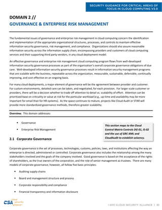 SECURITY GUIDANCE FOR CRITICAL AREAS OF
FOCUS IN CLOUD COMPUTING V3.0
©2011 CLOUD SECURITY ALLIANCE | 30
DOMAIN 2 //
GOVERNANCE & ENTERPRISE RISK MANAGEMENT
The fundamental issues of governance and enterprise risk management in cloud computing concern the identification
and implementation of the appropriate organizational structures, processes, and controls to maintain effective
information security governance, risk management, and compliance. Organizations should also assure reasonable
information security across the information supply chain, encompassing providers and customers of cloud computing
services and their supporting third party vendors, in any cloud deployment model.
An effective governance and enterprise risk management cloud computing program flows from well-developed
information security governance processes as part of the organization’s overall corporate governance obligations of due
care. Well-developed information security governance processes result in information security management programs
that are scalable with the business, repeatable across the organization, measurable, sustainable, defensible, continually
improving, and cost-effective on an ongoing basis.
For many cloud deployments, a major element of governance will be the agreement between provider and customer.
For custom environments, detailed care can be taken, and negotiated, for each provision. For larger scale customer or
providers, there will be a decision whether to trade off attention to detail vs. scalability of effort. Attention can be
prioritized base on criticality or value at risk for the particular workload (e.g., up-time and availability may be more
important for email than for HR systems). As the space continues to mature, projects like Cloud Audit or STAR will
provide more standardized governance methods, therefore greater scalability.
Overview. This domain addresses:
 Governance
 Enterprise Risk Management
2.1 Corporate Governance
Corporate governance is the set of processes, technologies, customs, policies, laws, and institutions affecting the way an
enterprise is directed, administered or controlled. Corporate governance also includes the relationship among the many
stakeholders involved and the goals of the company involved. Good governance is based on the acceptance of the rights
of shareholders, as the true owners of the corporation, and the role of senior management as trustees. There are many
models of corporate governance; however, all follow five basic principles:
 Auditing supply chains
 Board and management structure and process
 Corporate responsibility and compliance
 Financial transparency and information disclosure
This section maps to the Cloud
Control Matrix Controls DG-01, IS-02
and the use of GRC-XML and
CloudAudit to establish solvency.
 