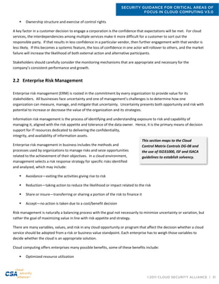 SECURITY GUIDANCE FOR CRITICAL AREAS OF
FOCUS IN CLOUD COMPUTING V3.0
©2011 CLOUD SECURITY ALLIANCE | 31
 Ownership structure and exercise of control rights
A key factor in a customer decision to engage a corporation is the confidence that expectations will be met. For cloud
services, the interdependencies among multiple services make it more difficult for a customer to sort out the
responsible party. If that results in less confidence in a particular vendor, then further engagement with that vendor is
less likely. If this becomes a systemic feature, the loss of confidence in one actor will rollover to others, and the market
failure will increase the likelihood of both external action and alternative participants.
Stakeholders should carefully consider the monitoring mechanisms that are appropriate and necessary for the
company’s consistent performance and growth.
2.2 Enterprise Risk Management
Enterprise risk management (ERM) is rooted in the commitment by every organization to provide value for its
stakeholders. All businesses face uncertainty and one of management’s challenges is to determine how one
organization can measure, manage, and mitigate that uncertainty. Uncertainty presents both opportunity and risk with
potential to increase or decrease the value of the organization and its strategies.
Information risk management is the process of identifying and understanding exposure to risk and capability of
managing it, aligned with the risk appetite and tolerance of the data owner. Hence, it is the primary means of decision
support for IT resources dedicated to delivering the confidentiality,
integrity, and availability of information assets.
Enterprise risk management in business includes the methods and
processes used by organizations to manage risks and seize opportunities
related to the achievement of their objectives. In a cloud environment,
management selects a risk response strategy for specific risks identified
and analyzed, which may include:
 Avoidance—exiting the activities giving rise to risk
 Reduction—taking action to reduce the likelihood or impact related to the risk
 Share or insure—transferring or sharing a portion of the risk to finance it
 Accept—no action is taken due to a cost/benefit decision
Risk management is naturally a balancing process with the goal not necessarily to minimize uncertainty or variation, but
rather the goal of maximizing value in line with risk appetite and strategy.
There are many variables, values, and risk in any cloud opportunity or program that affect the decision whether a cloud
service should be adopted from a risk or business value standpoint. Each enterprise has to weigh those variables to
decide whether the cloud is an appropriate solution.
Cloud computing offers enterprises many possible benefits, some of these benefits include:
 Optimized resource utilization
This section maps to the Cloud
Control Matrix Controls DG-08 and
the use of ISO31000, ISF and ISACA
guidelines to establish solvency.
 