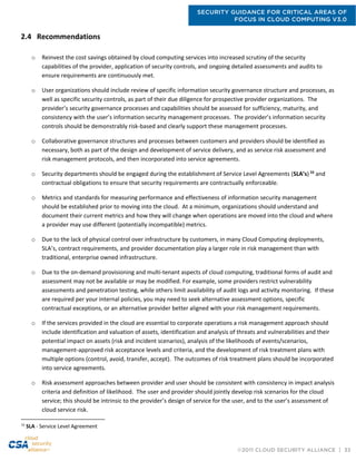 SECURITY GUIDANCE FOR CRITICAL AREAS OF
FOCUS IN CLOUD COMPUTING V3.0
©2011 CLOUD SECURITY ALLIANCE | 33
2.4 Recommendations
o Reinvest the cost savings obtained by cloud computing services into increased scrutiny of the security
capabilities of the provider, application of security controls, and ongoing detailed assessments and audits to
ensure requirements are continuously met.
o User organizations should include review of specific information security governance structure and processes, as
well as specific security controls, as part of their due diligence for prospective provider organizations. The
provider’s security governance processes and capabilities should be assessed for sufficiency, maturity, and
consistency with the user’s information security management processes. The provider’s information security
controls should be demonstrably risk-based and clearly support these management processes.
o Collaborative governance structures and processes between customers and providers should be identified as
necessary, both as part of the design and development of service delivery, and as service risk assessment and
risk management protocols, and then incorporated into service agreements.
o Security departments should be engaged during the establishment of Service Level Agreements (SLA’s)16
and
contractual obligations to ensure that security requirements are contractually enforceable.
o Metrics and standards for measuring performance and effectiveness of information security management
should be established prior to moving into the cloud. At a minimum, organizations should understand and
document their current metrics and how they will change when operations are moved into the cloud and where
a provider may use different (potentially incompatible) metrics.
o Due to the lack of physical control over infrastructure by customers, in many Cloud Computing deployments,
SLA’s, contract requirements, and provider documentation play a larger role in risk management than with
traditional, enterprise owned infrastructure.
o Due to the on-demand provisioning and multi-tenant aspects of cloud computing, traditional forms of audit and
assessment may not be available or may be modified. For example, some providers restrict vulnerability
assessments and penetration testing, while others limit availability of audit logs and activity monitoring. If these
are required per your internal policies, you may need to seek alternative assessment options, specific
contractual exceptions, or an alternative provider better aligned with your risk management requirements.
o If the services provided in the cloud are essential to corporate operations a risk management approach should
include identification and valuation of assets, identification and analysis of threats and vulnerabilities and their
potential impact on assets (risk and incident scenarios), analysis of the likelihoods of events/scenarios,
management-approved risk acceptance levels and criteria, and the development of risk treatment plans with
multiple options (control, avoid, transfer, accept). The outcomes of risk treatment plans should be incorporated
into service agreements.
o Risk assessment approaches between provider and user should be consistent with consistency in impact analysis
criteria and definition of likelihood. The user and provider should jointly develop risk scenarios for the cloud
service; this should be intrinsic to the provider’s design of service for the user, and to the user’s assessment of
cloud service risk.
16
SLA - Service Level Agreement
 