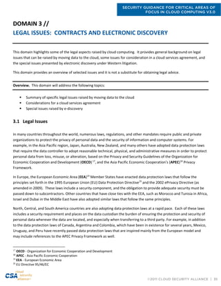 SECURITY GUIDANCE FOR CRITICAL AREAS OF
FOCUS IN CLOUD COMPUTING V3.0
©2011 CLOUD SECURITY ALLIANCE | 35
DOMAIN 3 //
LEGAL ISSUES: CONTRACTS AND ELECTRONIC DISCOVERY
This domain highlights some of the legal aspects raised by cloud computing. It provides general background on legal
issues that can be raised by moving data to the cloud, some issues for consideration in a cloud services agreement, and
the special issues presented by electronic discovery under Western litigation.
This domain provides an overview of selected issues and it is not a substitute for obtaining legal advice.
Overview. This domain will address the following topics:
 Summary of specific legal issues raised by moving data to the cloud
 Considerations for a cloud services agreement
 Special issues raised by e-discovery
3.1 Legal Issues
In many countries throughout the world, numerous laws, regulations, and other mandates require public and private
organizations to protect the privacy of personal data and the security of information and computer systems. For
example, in the Asia Pacific region, Japan, Australia, New Zealand, and many others have adopted data protection laws
that require the data controller to adopt reasonable technical, physical, and administrative measures in order to protect
personal data from loss, misuse, or alteration, based on the Privacy and Security Guidelines of the Organization for
Economic Cooperation and Development (OECD) 17
, and the Asia Pacific Economic Cooperation’s (APEC)18
Privacy
Framework.
In Europe, the European Economic Area (EEA)19
Member States have enacted data protection laws that follow the
principles set forth in the 1995 European Union (EU) Data Protection Directive20
and the 2002 ePrivacy Directive (as
amended in 2009). These laws include a security component, and the obligation to provide adequate security must be
passed down to subcontractors. Other countries that have close ties with the EEA, such as Morocco and Tunisia in Africa,
Israel and Dubai in the Middle East have also adopted similar laws that follow the same principles.
North, Central, and South America countries are also adopting data protection laws at a rapid pace. Each of these laws
includes a security requirement and places on the data custodian the burden of ensuring the protection and security of
personal data wherever the data are located, and especially when transferring to a third party. For example, in addition
to the data protection laws of Canada, Argentina and Colombia, which have been in existence for several years, Mexico,
Uruguay, and Peru have recently passed data protection laws that are inspired mainly from the European model and
may include references to the APEC Privacy Framework as well.
17
OECD - Organization for Economic Cooperation and Development
18
APEC - Asia Pacific Economic Cooperation
19
EEA - European Economic Area
20
EU Directive 95/46/EC
 