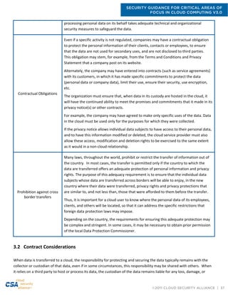 SECURITY GUIDANCE FOR CRITICAL AREAS OF
FOCUS IN CLOUD COMPUTING V3.0
©2011 CLOUD SECURITY ALLIANCE | 37
processing personal data on its behalf takes adequate technical and organizational
security measures to safeguard the data.
Contractual Obligations
Even if a specific activity is not regulated, companies may have a contractual obligation
to protect the personal information of their clients, contacts or employees, to ensure
that the data are not used for secondary uses, and are not disclosed to third parties.
This obligation may stem, for example, from the Terms and Conditions and Privacy
Statement that a company post on its website.
Alternately, the company may have entered into contracts (such as service agreements)
with its customers, in which it has made specific commitments to protect the data
(personal data or company data), limit their use, ensure their security, use encryption,
etc.
The organization must ensure that, when data in its custody are hosted in the cloud, it
will have the continued ability to meet the promises and commitments that it made in its
privacy notice(s) or other contracts.
For example, the company may have agreed to make only specific uses of the data. Data
in the cloud must be used only for the purposes for which they were collected.
If the privacy notice allows individual data subjects to have access to their personal data,
and to have this information modified or deleted, the cloud service provider must also
allow these access, modification and deletion rights to be exercised to the same extent
as it would in a non-cloud relationship.
Prohibition against cross
border transfers
Many laws, throughout the world, prohibit or restrict the transfer of information out of
the country. In most cases, the transfer is permitted only if the country to which the
data are transferred offers an adequate protection of personal information and privacy
rights. The purpose of this adequacy requirement is to ensure that the individual data
subjects whose data are transferred across borders will be able to enjoy, in the new
country where their data were transferred, privacy rights and privacy protections that
are similar to, and not less than, those that were afforded to them before the transfer.
Thus, it is important for a cloud user to know where the personal data of its employees,
clients, and others will be located, so that it can address the specific restrictions that
foreign data protection laws may impose.
Depending on the country, the requirements for ensuring this adequate protection may
be complex and stringent. In some cases, it may be necessary to obtain prior permission
of the local Data Protection Commissioner.
3.2 Contract Considerations
When data is transferred to a cloud, the responsibility for protecting and securing the data typically remains with the
collector or custodian of that data, even if in some circumstances, this responsibility may be shared with others. When
it relies on a third party to host or process its data, the custodian of the data remains liable for any loss, damage, or
 
