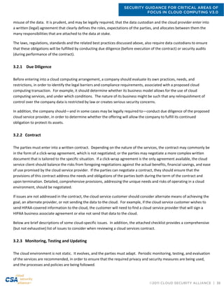 SECURITY GUIDANCE FOR CRITICAL AREAS OF
FOCUS IN CLOUD COMPUTING V3.0
©2011 CLOUD SECURITY ALLIANCE | 38
misuse of the data. It is prudent, and may be legally required, that the data custodian and the cloud provider enter into
a written (legal) agreement that clearly defines the roles, expectations of the parties, and allocates between them the
many responsibilities that are attached to the data at stake.
The laws, regulations, standards and the related best practices discussed above, also require data custodians to ensure
that these obligations will be fulfilled by conducting due diligence (before execution of the contract) or security audits
(during performance of the contract).
3.2.1 Due Diligence
Before entering into a cloud computing arrangement, a company should evaluate its own practices, needs, and
restrictions, in order to identify the legal barriers and compliance requirements, associated with a proposed cloud
computing transaction. For example, it should determine whether its business model allows for the use of cloud
computing services, and under which conditions. The nature of its business might be such that any relinquishment of
control over the company data is restricted by law or creates serious security concerns.
In addition, the company should—and in some cases may be legally required to—conduct due diligence of the proposed
cloud service provider, in order to determine whether the offering will allow the company to fulfill its continued
obligation to protect its assets.
3.2.2 Contract
The parties must enter into a written contract. Depending on the nature of the services, the contract may commonly be
in the form of a click-wrap agreement, which is not negotiated; or the parties may negotiate a more complex written
document that is tailored to the specific situation. If a click-wrap agreement is the only agreement available, the cloud
service client should balance the risks from foregoing negotiations against the actual benefits, financial savings, and ease
of use promised by the cloud service provider. If the parties can negotiate a contract, they should ensure that the
provisions of this contract address the needs and obligations of the parties both during the term of the contract and
upon termination. Detailed, comprehensive provisions, addressing the unique needs and risks of operating in a cloud
environment, should be negotiated.
If issues are not addressed in the contract, the cloud service customer should consider alternate means of achieving the
goal, an alternate provider, or not sending the data to the cloud. For example, if the cloud service customer wishes to
send HIPAA-covered information to the cloud, the customer will need to find a cloud service provider that will sign a
HIPAA business associate agreement or else not send that data to the cloud.
Below are brief descriptions of some cloud-specific issues. In addition, the attached checklist provides a comprehensive
(but not exhaustive) list of issues to consider when reviewing a cloud services contract.
3.2.3 Monitoring, Testing and Updating
The cloud environment is not static. It evolves, and the parties must adapt. Periodic monitoring, testing, and evaluation
of the services are recommended, in order to ensure that the required privacy and security measures are being used,
and the processes and policies are being followed.
 