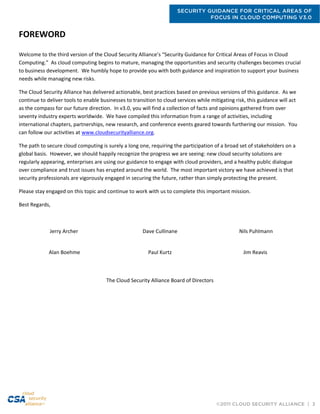 SECURITY GUIDANCE FOR CRITICAL AREAS OF
FOCUS IN CLOUD COMPUTING V3.0
©2011 CLOUD SECURITY ALLIANCE | 3
FOREWORD
Welcome to the third version of the Cloud Security Alliance’s “Security Guidance for Critical Areas of Focus in Cloud
Computing.” As cloud computing begins to mature, managing the opportunities and security challenges becomes crucial
to business development. We humbly hope to provide you with both guidance and inspiration to support your business
needs while managing new risks.
The Cloud Security Alliance has delivered actionable, best practices based on previous versions of this guidance. As we
continue to deliver tools to enable businesses to transition to cloud services while mitigating risk, this guidance will act
as the compass for our future direction. In v3.0, you will find a collection of facts and opinions gathered from over
seventy industry experts worldwide. We have compiled this information from a range of activities, including
international chapters, partnerships, new research, and conference events geared towards furthering our mission. You
can follow our activities at www.cloudsecurityalliance.org.
The path to secure cloud computing is surely a long one, requiring the participation of a broad set of stakeholders on a
global basis. However, we should happily recognize the progress we are seeing: new cloud security solutions are
regularly appearing, enterprises are using our guidance to engage with cloud providers, and a healthy public dialogue
over compliance and trust issues has erupted around the world. The most important victory we have achieved is that
security professionals are vigorously engaged in securing the future, rather than simply protecting the present.
Please stay engaged on this topic and continue to work with us to complete this important mission.
Best Regards,
Jerry Archer Dave Cullinane Nils Puhlmann
Alan Boehme Paul Kurtz Jim Reavis
The Cloud Security Alliance Board of Directors
 