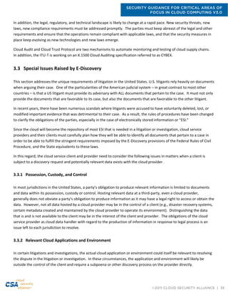 SECURITY GUIDANCE FOR CRITICAL AREAS OF
FOCUS IN CLOUD COMPUTING V3.0
©2011 CLOUD SECURITY ALLIANCE | 39
In addition, the legal, regulatory, and technical landscape is likely to change at a rapid pace. New security threats, new
laws, new compliance requirements must be addressed promptly. The parties must keep abreast of the legal and other
requirements and ensure that the operations remain compliant with applicable laws, and that the security measures in
place keep evolving as new technologies and new laws emerge.
Cloud Audit and Cloud Trust Protocol are two mechanisms to automate monitoring and testing of cloud supply chains.
In addition, the ITU-T is working on an X.1500 Cloud Auditing specification referred to as CYBEX.
3.3 Special Issues Raised by E-Discovery
This section addresses the unique requirements of litigation in the United States. U.S. litigants rely heavily on documents
when arguing their case. One of the particularities of the American judicial system – in great contrast to most other
countries – is that a US litigant must provide its adversary with ALL documents that pertain to the case. It must not only
provide the documents that are favorable to its case, but also the documents that are favorable to the other litigant.
In recent years, there have been numerous scandals where litigants were accused to have voluntarily deleted, lost, or
modified important evidence that was detrimental to their case. As a result, the rules of procedures have been changed
to clarify the obligations of the parties, especially in the case of electronically stored information or “ESI.”
Since the cloud will become the repository of most ESI that is needed in a litigation or investigation, cloud service
providers and their clients must carefully plan how they will be able to identify all documents that pertain to a case in
order to be able to fulfill the stringent requirements imposed by the E-Discovery provisions of the Federal Rules of Civil
Procedure, and the State equivalents to these laws.
In this regard, the cloud service client and provider need to consider the following issues in matters when a client is
subject to a discovery request and potentially relevant data exists with the cloud provider.
3.3.1 Possession, Custody, and Control
In most jurisdictions in the United States, a party’s obligation to produce relevant information is limited to documents
and data within its possession, custody or control. Hosting relevant data at a third-party, even a cloud provider,
generally does not obviate a party’s obligation to produce information as it may have a legal right to access or obtain the
data. However, not all data hosted by a cloud provider may be in the control of a client (e.g., disaster recovery systems,
certain metadata created and maintained by the cloud provider to operate its environment). Distinguishing the data
that is and is not available to the client may be in the interest of the client and provider. The obligations of the cloud
service provider as cloud data handler with regard to the production of information in response to legal process is an
issue left to each jurisdiction to resolve.
3.3.2 Relevant Cloud Applications and Environment
In certain litigations and investigations, the actual cloud application or environment could itself be relevant to resolving
the dispute in the litigation or investigation. In these circumstances, the application and environment will likely be
outside the control of the client and require a subpoena or other discovery process on the provider directly.
 
