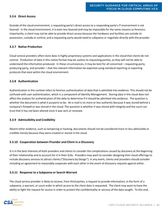 SECURITY GUIDANCE FOR CRITICAL AREAS OF
FOCUS IN CLOUD COMPUTING V3.0
©2011 CLOUD SECURITY ALLIANCE | 42
3.3.6 Direct Access
Outside of the cloud environment, a requesting party’s direct access to a responding party’s IT environment is not
favored. In the cloud environment, it is even less favored and may be impossible for the same reasons as forensics.
Importantly, a client may not be able to provide direct access because the hardware and facilities are outside its
possession, custody or control, and a requesting party would need to subpoena or negotiate directly with the provider.
3.3.7 Native Production
Cloud service providers often store data in highly proprietary systems and applications in the cloud that clients do not
control. Production of data in this native format may be useless to requesting parties, as they will not be able to
understand the information produced. In these circumstances, it may be best for all concerned – requesting party,
producing party, and provider – that the relevant information be exported using standard reporting or exporting
protocols that exist within the cloud environment.
3.3.8 Authentication
Authentication in this context refers to forensic authentication of data that is admitted into evidence. This should not be
confused with user authentication, which is a component of Identity Management. Storing data in the cloud does not
affect the analysis for authentication of the data to determine if it should be admitted into evidence. The question is
whether the document is what it purports to be. An e-mail is no more or less authentic because it was stored behind a
company’s firewall or was stored in the cloud. The question is whether it was stored with integrity and the court can
trust that it has not been altered since it was sent or received.
3.3.9 Admissibility and Credibility
Absent other evidence, such as tampering or hacking, documents should not be considered more or less admissible or
credible merely because they were created or stored in the cloud.
3.3.10 Cooperation between Provider and Client in e-Discovery
It is in the best interests of both providers and clients to consider the complications caused by discovery at the beginning
of their relationship and to account for it in their SLAs. Providers may want to consider designing their cloud offerings to
include discovery services to attract clients (“Discovery by Design”). In any event, clients and providers should consider
including an agreement to reasonably cooperate with each other in the event of discovery requests against either.
3.3.11 Response to a Subpoena or Search Warrant
The cloud service provider is likely to receive, from third parties, a request to provide information, in the form of a
subpoena, a warrant, or court order in which access to the client data is requested. The client may want to have the
ability to fight the request for access in order to protect the confidentiality or secrecy of the data sought. To this end,
 