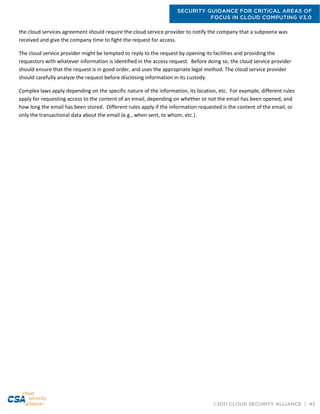 SECURITY GUIDANCE FOR CRITICAL AREAS OF
FOCUS IN CLOUD COMPUTING V3.0
©2011 CLOUD SECURITY ALLIANCE | 43
the cloud services agreement should require the cloud service provider to notify the company that a subpoena was
received and give the company time to fight the request for access.
The cloud service provider might be tempted to reply to the request by opening its facilities and providing the
requestors with whatever information is identified in the access request. Before doing so, the cloud service provider
should ensure that the request is in good order, and uses the appropriate legal method. The cloud service provider
should carefully analyze the request before disclosing information in its custody.
Complex laws apply depending on the specific nature of the information, its location, etc. For example, different rules
apply for requesting access to the content of an email, depending on whether or not the email has been opened, and
how long the email has been stored. Different rules apply if the information requested is the content of the email, or
only the transactional data about the email (e.g., when sent, to whom, etc.).
 