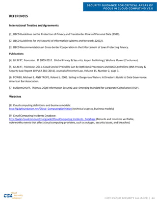 SECURITY GUIDANCE FOR CRITICAL AREAS OF
FOCUS IN CLOUD COMPUTING V3.0
©2011 CLOUD SECURITY ALLIANCE | 44
REFERENCES
International Treaties and Agreements
[1] OECD Guidelines on the Protection of Privacy and Transborder Flows of Personal Data (1980).
[2] OECD Guidelines for the Security of Information Systems and Networks (2002).
[3] OECD Recommendation on Cross-border Cooperation in the Enforcement of Laws Protecting Privacy.
Publications
[4] GILBERT, Francoise. © 2009-2011. Global Privacy & Security. Aspen Publishing / Wolters Kluwer (2 volumes).
[5] GILBERT, Francoise. 2011. Cloud Service Providers Can Be Both Data Processors and Data Controllers (BNA Privacy &
Security Law Report 10 PVLR 266 (2011). Journal of Internet Law, Volume 15, Number 2, page 3.
[6] POWER, Michael E. AND TROPE, Roland L. 2005. Sailing in Dangerous Waters: A Director’s Guide to Data Governance.
American Bar Association.
[7] SMEDINGHOFF, Thomas. 2008 Information Security Law: Emerging Standard for Corporate Compliance (ITGP).
Websites
[8] Cloud computing definitions and business models:
http://p2pfoundation.net/Cloud_ComputingDefinition (technical aspects, business models)
[9] Cloud Computing Incidents Database:
http://wiki.cloudcommunity.org/wiki/CloudComputing:Incidents_Database (Records and monitors verifiable,
noteworthy events that affect cloud computing providers, such as outages, security issues, and breaches)
 