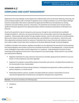 SECURITY GUIDANCE FOR CRITICAL AREAS OF
FOCUS IN CLOUD COMPUTING V3.0
©2011 CLOUD SECURITY ALLIANCE | 45
DOMAIN 4 //
COMPLIANCE AND AUDIT MANAGEMENT
Organizations face new challenges as they migrate from traditional data centers to the cloud. Delivering, measuring, and
communicating compliance with a multitude of regulations across multiple jurisdictions is one of the largest challenges.
Customers and providers alike need to understand and appreciate the differences and implications on existing
compliance and audit standards, processes, and practices. The distributed and virtualized nature of cloud requires
significant framework adjustment from approaches based on definite and physical instantiations of information and
processes.
Cloud has the potential to improve transparency and assurance, through its more centralized and consolidated
management platforms. Moreover, the outsourced solutions from cloud providers reduce the scale-dependency of
compliance. With providers able to deliver first-day compliant solutions, new firms (for-profit and non-profit) would be
able to enter markets and take actions that would have been cost-prohibitive in a pre-cloud era. Governments and
other organizations previously reluctant to outsource IT operations due to issues of security and compliance may be
more ready to adopt a cloud model, where compliance can be partly addressed through contractual delegation.
In addition to providers and customers, regulators and auditors are also adjusting to the new world of cloud computing.
Few existing regulations were written to account for virtualized environments or cloud deployments. A cloud consumer
can be challenged to show auditors that the organization is in compliance. Understanding the interaction of cloud
computing and the regulatory environment is a key component of any cloud strategy. Cloud customers must consider
and understand the following:
 Regulatory implications for using a particular cloud service or providers, giving particular attention to any cross-
border or multi-jurisdictional issues when applicable
 Assignment of compliance responsibilities between the provider and customer, including indirect providers (i.e.,
the cloud provider of your cloud provider)
 Provider capabilities for demonstrating compliance, including document generation, evidence production, and
process compliance, in a timely manner
 Relationships between customer, providers and auditors (both the customer's and provider's) to ensure
required (and appropriately restricted) access and alignment with governance requirements
Overview. This domain will address the following topics:
 Compliance
 Audit
 