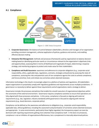 SECURITY GUIDANCE FOR CRITICAL AREAS OF
FOCUS IN CLOUD COMPUTING V3.0
©2011 CLOUD SECURITY ALLIANCE | 46
4.1 Compliance
Figure 1—GRC Value Ecosystem
 Corporate Governance: the balance of control between stakeholders, directors and managers of an organization
providing consistent management, cohesive application of policies, guidance and controls, and enabling
effective decision-making
 Enterprise Risk Management: methods and processes (framework) used by organizations to balance decision-
making based on identifying particular events or circumstances relevant to the organization's objectives (risks
and opportunities), assessing them in terms of likelihood and magnitude of impact, determining a response
strategy, and monitoring progress to protect and create value for their stakeholders
 Compliance and Audit Assurance: awareness and adherence to corporate obligations (e.g., corporate social
responsibility, ethics, applicable laws, regulations, contracts, strategies and policies) by assessing the state of
compliance, assessing the risks and potential costs of non-compliance against the costs to achieve compliance,
and hence prioritize, fund, and initiate any corrective actions deemed necessary
Information technology in the cloud is increasingly subject to a plethora of policies and regulations. All stakeholders
expect organizations to proactively comply with regulatory guidelines and requirements across multiple jurisdictions. IT
governance is a necessity to deliver against these requirements and all organizations need a strategy to deliver.
Governance includes the processes and policies that enable the smooth execution of organizational objectives within
the constraints of the external environment. Governance requires compliance activities to ensure that operations are
fully aligned with those processes and policies. In this sense, compliance is focused on aligning with external
requirements (e.g., law, regulation, industry standards) while governance is focused on aligning with internal
requirements (e.g., board decisions, corporate policy).
Compliance can be defined as the awareness and adherence to obligations (e.g., corporate social responsibility,
applicable laws, ethical guidelines), including the assessment and prioritization of corrective actions deemed necessary
and appropriate. In some environments, particularly those highly regulated, the transparency aspect can even be
dominant with reporting requirements getting more attention than compliance itself. In the best circumstances,
compliance is not an inhibitor of organizational effectiveness, but a complement to internally determined policies.
 