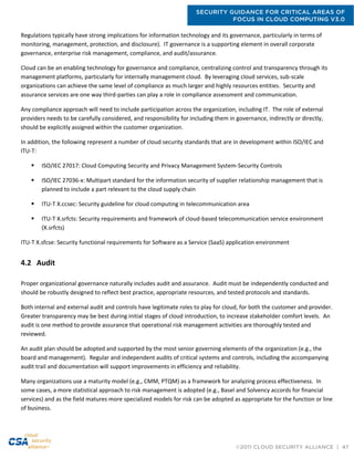 SECURITY GUIDANCE FOR CRITICAL AREAS OF
FOCUS IN CLOUD COMPUTING V3.0
©2011 CLOUD SECURITY ALLIANCE | 47
Regulations typically have strong implications for information technology and its governance, particularly in terms of
monitoring, management, protection, and disclosure). IT governance is a supporting element in overall corporate
governance, enterprise risk management, compliance, and audit/assurance.
Cloud can be an enabling technology for governance and compliance, centralizing control and transparency through its
management platforms, particularly for internally management cloud. By leveraging cloud services, sub-scale
organizations can achieve the same level of compliance as much larger and highly resources entities. Security and
assurance services are one way third-parties can play a role in compliance assessment and communication.
Any compliance approach will need to include participation across the organization, including IT. The role of external
providers needs to be carefully considered, and responsibility for including them in governance, indirectly or directly,
should be explicitly assigned within the customer organization.
In addition, the following represent a number of cloud security standards that are in development within ISO/IEC and
ITU-T:
 ISO/IEC 27017: Cloud Computing Security and Privacy Management System-Security Controls
 ISO/IEC 27036-x: Multipart standard for the information security of supplier relationship management that is
planned to include a part relevant to the cloud supply chain
 ITU-T X.ccsec: Security guideline for cloud computing in telecommunication area
 ITU-T X.srfcts: Security requirements and framework of cloud-based telecommunication service environment
(X.srfcts)
ITU-T X.sfcse: Security functional requirements for Software as a Service (SaaS) application environment
4.2 Audit
Proper organizational governance naturally includes audit and assurance. Audit must be independently conducted and
should be robustly designed to reflect best practice, appropriate resources, and tested protocols and standards.
Both internal and external audit and controls have legitimate roles to play for cloud, for both the customer and provider.
Greater transparency may be best during initial stages of cloud introduction, to increase stakeholder comfort levels. An
audit is one method to provide assurance that operational risk management activities are thoroughly tested and
reviewed.
An audit plan should be adopted and supported by the most senior governing elements of the organization (e.g., the
board and management). Regular and independent audits of critical systems and controls, including the accompanying
audit trail and documentation will support improvements in efficiency and reliability.
Many organizations use a maturity model (e.g., CMM, PTQM) as a framework for analyzing process effectiveness. In
some cases, a more statistical approach to risk management is adopted (e.g., Basel and Solvency accords for financial
services) and as the field matures more specialized models for risk can be adopted as appropriate for the function or line
of business.
 