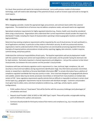 SECURITY GUIDANCE FOR CRITICAL AREAS OF
FOCUS IN CLOUD COMPUTING V3.0
©2011 CLOUD SECURITY ALLIANCE | 48
For cloud, these practices will need to be revised and enhanced. Just as with previous models of information
technology, audit will need to take advantage of the potential of cloud, as well as increase scope and scale to manage its
novel aspects.
4.3 Recommendations
When engaging a provider, involve the appropriate legal, procurement, and contracts teams within the customer
organization. The standard terms of services may not address compliance needs, and would need to be negotiated.
Specialized compliance requirements for highly regulated industries (e.g., finance, health care) should be considered
when using a cloud service. Organizations who understand their current requirements should consider the impact of a
distributed IT model, including the impact of cloud providers operating in diverse geographic locations and different
legal jurisdictions.
Determine how existing compliance requirements will be impacted by the use of cloud services, for each workload (i.e.,
set of applications and data), in particular as they relate to information security. As with any outsourced solution,
organizations need to understand which of their cloud partners are and should be processing regulated information.
Examples of impacted policies and procedures include activity reporting, logging, data retention, incident response,
controls testing, and privacy policies.
Understand the contractual responsibilities of each party. The baseline expectations will vary by deployment model
with the customer having more control and responsibility in an IaaS model, and the provider having the dominant role
for SaaS solutions. Particularly important is chained requirements and obligations – not just the customer to their direct
cloud provider, but between the end customer and the provider’s cloud provider.
Compliance with laws and industry regulation and its requirement (i.e. laws, technical, legal, compliance, risk, and
security) is critical and must address during requirements identification stage. Any information processed, transmitted,
stored, or viewed that is identified as Personal Identifiable Information (PII)22
or private information faces a plethora of
compliance regulation worldwide that may vary country or state. Since cloud was designed to be geographically diverse
and scalable, solution data may be stored, processed, transmitted, or retrieved from many locations or multiple data
centers of CSP. Some regulatory requirements specify controls that are difficult or impossible to achieve in certain cloud
service types (e.g., geographic requirements may be inconsistent with distribute storage). Customers and providers
must agree how to collect, store, and share compliance evidence (e.g., audit logs, activity reports, system
configurations).
o Prefer auditors that are "cloud aware" that will be familiar with the assurance challenges (and advantages) of
virtualization and cloud.
o Request cloud Provider’s SSAE 16 SOC2 or ISAE 3402 Type 2 report. These will provide a recognizable starting
point of reference for auditors and assessors.
o Contracts should provide for third-party review of SLA metrics and compliance (e.g., by a mutually-selected
mediator).
22
PII - Personal Identifiable Information
 