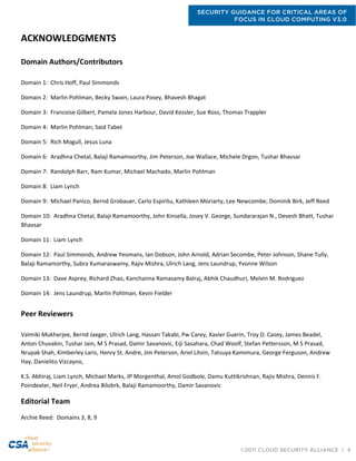SECURITY GUIDANCE FOR CRITICAL AREAS OF
FOCUS IN CLOUD COMPUTING V3.0
©2011 CLOUD SECURITY ALLIANCE | 4
ACKNOWLEDGMENTS
Domain Authors/Contributors
Domain 1: Chris Hoff, Paul Simmonds
Domain 2: Marlin Pohlman, Becky Swain, Laura Posey, Bhavesh Bhagat
Domain 3: Francoise Gilbert, Pamela Jones Harbour, David Kessler, Sue Ross, Thomas Trappler
Domain 4: Marlin Pohlman, Said Tabet
Domain 5: Rich Mogull, Jesus Luna
Domain 6: Aradhna Chetal, Balaji Ramamoorthy, Jim Peterson, Joe Wallace, Michele Drgon, Tushar Bhavsar
Domain 7: Randolph Barr, Ram Kumar, Michael Machado, Marlin Pohlman
Domain 8: Liam Lynch
Domain 9: Michael Panico, Bernd Grobauer, Carlo Espiritu, Kathleen Moriarty, Lee Newcombe, Dominik Birk, Jeff Reed
Domain 10: Aradhna Chetal, Balaji Ramamoorthy, John Kinsella, Josey V. George, Sundararajan N., Devesh Bhatt, Tushar
Bhavsar
Domain 11: Liam Lynch
Domain 12: Paul Simmonds, Andrew Yeomans, Ian Dobson, John Arnold, Adrian Secombe, Peter Johnson, Shane Tully,
Balaji Ramamorthy, Subra Kumaraswamy, Rajiv Mishra, Ulrich Lang, Jens Laundrup, Yvonne Wilson
Domain 13: Dave Asprey, Richard Zhao, Kanchanna Ramasamy Balraj, Abhik Chaudhuri, Melvin M. Rodriguez
Domain 14: Jens Laundrup, Marlin Pohlman, Kevin Fielder
Peer Reviewers
Valmiki Mukherjee, Bernd Jaeger, Ulrich Lang, Hassan Takabi, Pw Carey, Xavier Guerin, Troy D. Casey, James Beadel,
Anton Chuvakin, Tushar Jain, M S Prasad, Damir Savanovic, Eiji Sasahara, Chad Woolf, Stefan Pettersson, M S Prasad,
Nrupak Shah, Kimberley Laris, Henry St. Andre, Jim Peterson, Ariel Litvin, Tatsuya Kamimura, George Ferguson, Andrew
Hay, Danielito Vizcayno,
K.S. Abhiraj, Liam Lynch, Michael Marks, JP Morgenthal, Amol Godbole, Damu Kuttikrishnan, Rajiv Mishra, Dennis F.
Poindexter, Neil Fryer, Andrea Bilobrk, Balaji Ramamoorthy, Damir Savanovic
Editorial Team
Archie Reed: Domains 3, 8, 9
 