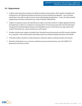 SECURITY GUIDANCE FOR CRITICAL AREAS OF
FOCUS IN CLOUD COMPUTING V3.0
©2011 CLOUD SECURITY ALLIANCE | 49
4.3 Requirements
 A right to audit clause gives customers the ability to audit the cloud provider, which supports traceability and
transparency in the frequently evolving environments of cloud computing and regulation. Use a normative
specification in the right to audit to ensure mutual understanding of expectations. In time, this right should be
supplanted by third-party certifications (e.g., driven by ISO/IEC 27001/27017).
 A right to transparency clause with specified access rights can provide customers in highly regulated industries
(including those in which non-compliance can be grounds for criminal prosecution) with required information.
The agreement should distinguish between automated/direct access to information (e.g., logs, reports) and
'pushed' information (e.g., system architectures, audit reports).
 Providers should review, update, and publish their information security documents and GRC processes regularly
(or as required). These should include vulnerability analysis and related remediation decisions and activities.
 Third-party auditors should be mutually disclosed or selected in advance, jointly by provider and customer.
 All parties should agree to use a common certification assurance framework (e.g., from ISO, COBIT) for IT
governance and security controls.
 